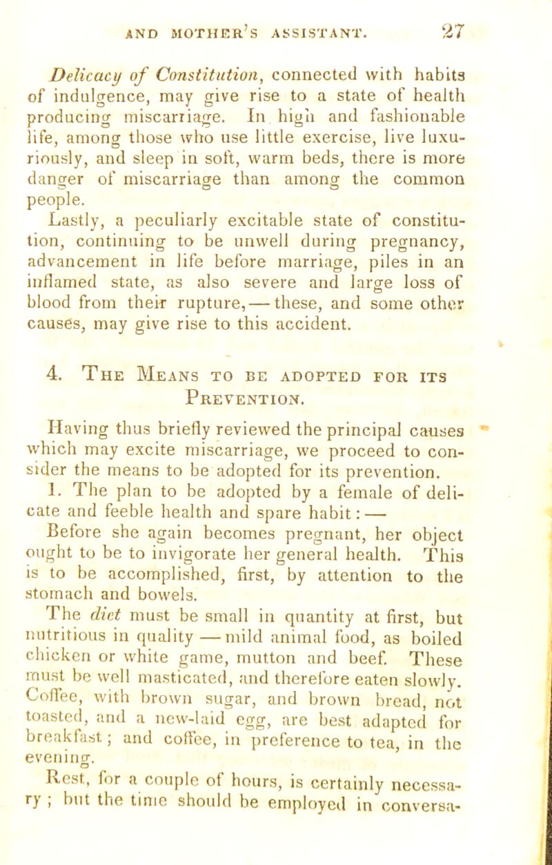 Delicacy of Constitution, connected with habits of indulgence, may give rise to a state of health producing miscarriage. In high and fashionable life, among those who use little exercise, live luxu- riously, and sleep in soft, warm beds, there is more danger of miscarriage than among the common o o o people. Lastly, a peculiarly excitable state of constitu- tion, continuing to be unwell during pregnancy, advancement in life before marriage, piles in an inflamed state, as also severe and large loss of blood from their rupture, — these, and some other causes, may give rise to this accident. 4. The Means to be adopted for its Prevention. Having thus briefly reviewed the principal causes which may excite miscarriage, we proceed to con- sider the means to be adopted for its prevention. ]. The plan to be adopted by a female of deli- cate and feeble health and spare habit: — Before she again becomes pregnant, her object ought to be to invigorate her general health. This is to be accomplished, first, by attention to the stomach and bowels. The diet must be small in quantity at first, but nutritious in quality—mild animal food, as boiled chicken or white game, mutton and beef. These must be well masticated, and therefore eaten slowly. Coffee, with brown sugar, and brown bread, not toasted, and a new-laid egg, are best adapted for breakfast; and coffee, in preference to tea, in the evening. Rest, for a couple of hours, is certainly necessa- ry ; but the time should be employed in conversa-