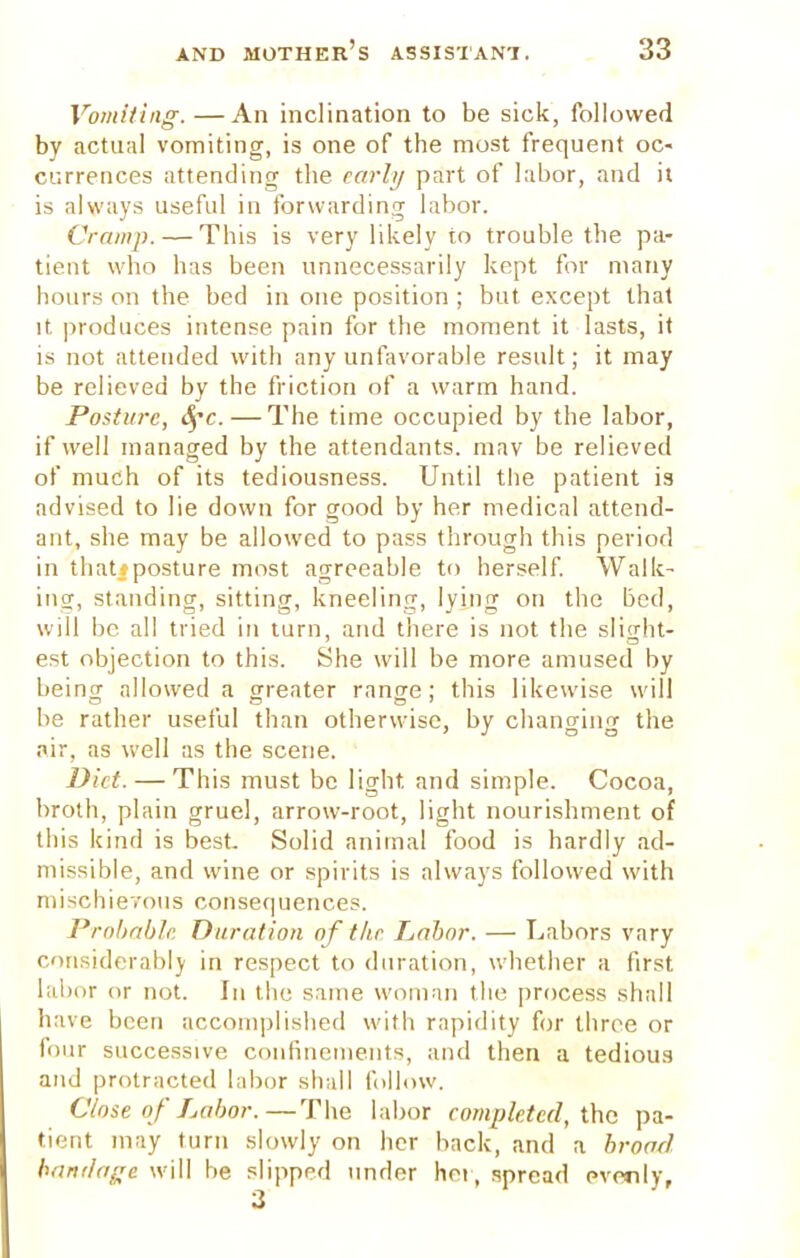Vomiting.—An inclination to be sick, followed by actual vomiting, is one of the most frequent oc- currences attending the early part of labor, and it is always useful in forwarding labor. Cramp. — This is very likely to trouble the pa- tient who has been unnecessarily kept for many hours on the bed in one position ; but except that it produces intense pain for the moment it lasts, it is not attended with any unfavorable result; it may be relieved by the friction of a warm hand. Posture, fyc.—The time occupied by the labor, if well managed by the attendants, mav be relieved of much of its tediousness. Until the patient is advised to lie down for good by her medical attend- ant, she may be allowed to pass through this period in that:posture most agreeable to herself. Walk- ing, standing, sitting, kneeling, lying on the bed, will be all tried in turn, and there is not the slight- est objection to this. She will be more amused by beincr allowed a greater ranee; this likewise will be rather useful than otherwise, by changing the air, as well as the scene. Diet. — This must be light, and simple. Cocoa, broth, plain gruel, arrow-root, light nourishment of this kind is best Solid animal food is hardly ad- missible, and wine or spirits is always followed with mischievous consequences. Probable Duration of the Labor. — Labors vary considerably in respect to duration, whether a first labor or not. In the same woman the process shall have been accomplished with rapidity for three or four successive confinements, and then a tedious and protracted labor shall follow. Close of Labor.—The labor completed, the pa- tient may turn slowly on her back, and a broad bandage will be slipped under hot , spread evenly.