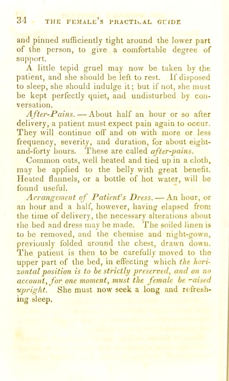 and pinned sufficiently tight around the lower part of the person, to give a comfortable degree of support. A little tepid gruel may now be taken by the patient, and she should be left to rest. If disposed to sleep, she should indulge it; but if not, she must be kept perfectly quiet, and undisturbed by con- versation. After-Pains.— About half an hour or so after delivery, a patient must expect pain again to occur. They will continue off and on with more or less frequency, severity, and duration, for about eight- and-forty hours. These are called after-pains. Common oats, well heated and tied up in a cloth, may be applied to the belly with great benefit. Heated flannels, or a bottle of hot water, will be found useful. Arrangement of Patient's Dress. — An hour, or an hour and a half, however, having elapsed from the time of delivery, the necessary alterations about the bed and dress may be made. The soiled linen is to be removed, and the chemise and night-gown, previously folded around the chest, drawn down. The patient is then to be carefully moved to the upper part of the bed, in efTecting which the hori- zontal position is to be strictly preserved, and on no account, for one moment, must the female be '■aisrd ■upright. She must now seek a long and refresh- ing sleep.