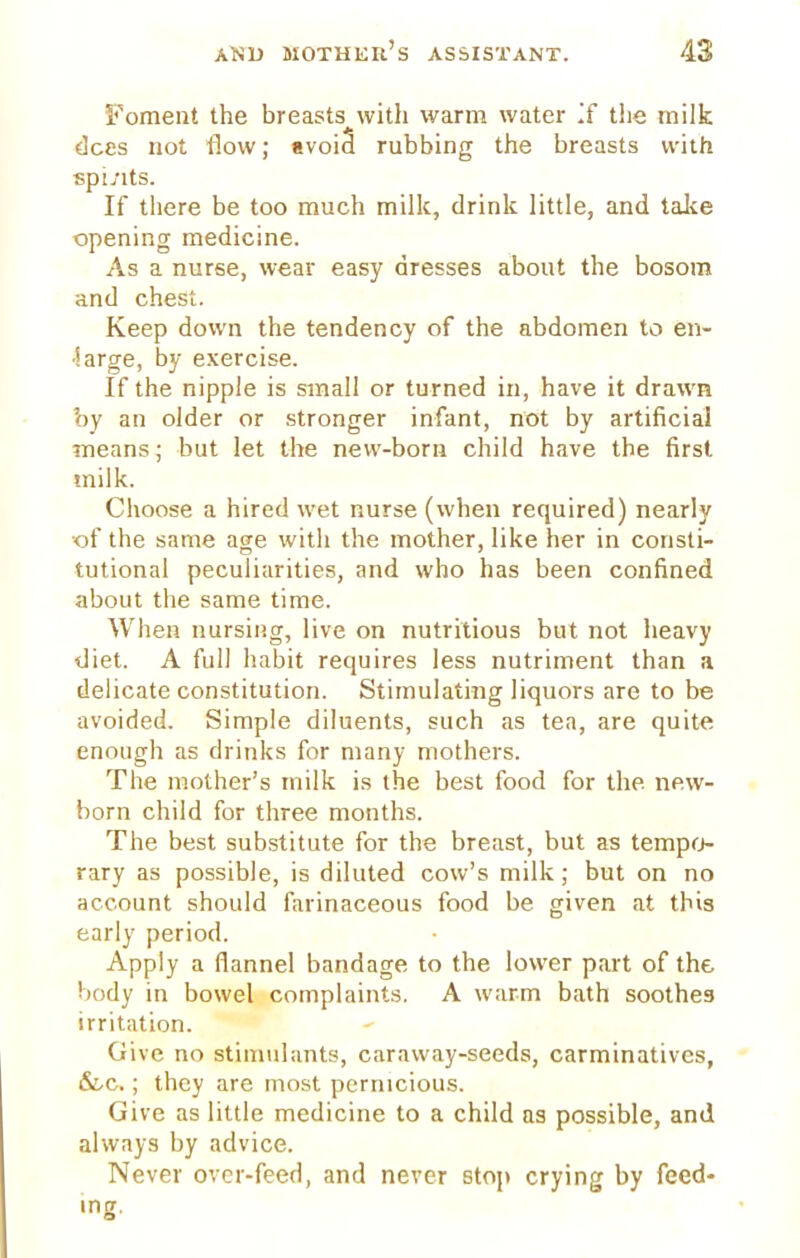 Foment the breasts with warm water If the milk dees not flow; avoid* rubbing the breasts with spirits. If there be too much milk, drink little, and take opening medicine. As a nurse, wear easy dresses about the bosom and chest. Keep down the tendency of the abdomen to en- large, by exercise. If the nipple is small or turned in, have it drawn by an older or stronger infant, not by artificial means; but let the new-born child have the first milk. Choose a hired wet nurse (when required) nearly of the same age with the mother, like her in consti- tutional peculiarities, and who has been confined about the same time. When nursing, live on nutritious but not heavy diet. A full habit requires less nutriment than a delicate constitution. Stimulating liquors are to be avoided. Simple diluents, such as tea, are quite enough as drinks for many mothers. The mother's milk is the best food for the. new- born child for three months. The best substitute for the breast, but as tempo- rary as possible, is diluted cow's milk; but on no account should farinaceous food be given at this early period. Apply a flannel bandage to the lower part of the body in bowel complaints. A warm bath soothes irritation. Give no stimulants, caraway-seeds, carminatives, &c.; they are most pernicious. Give as little medicine to a child as possible, and always by advice. Never over-feed, and never stop crying by feed- ing.