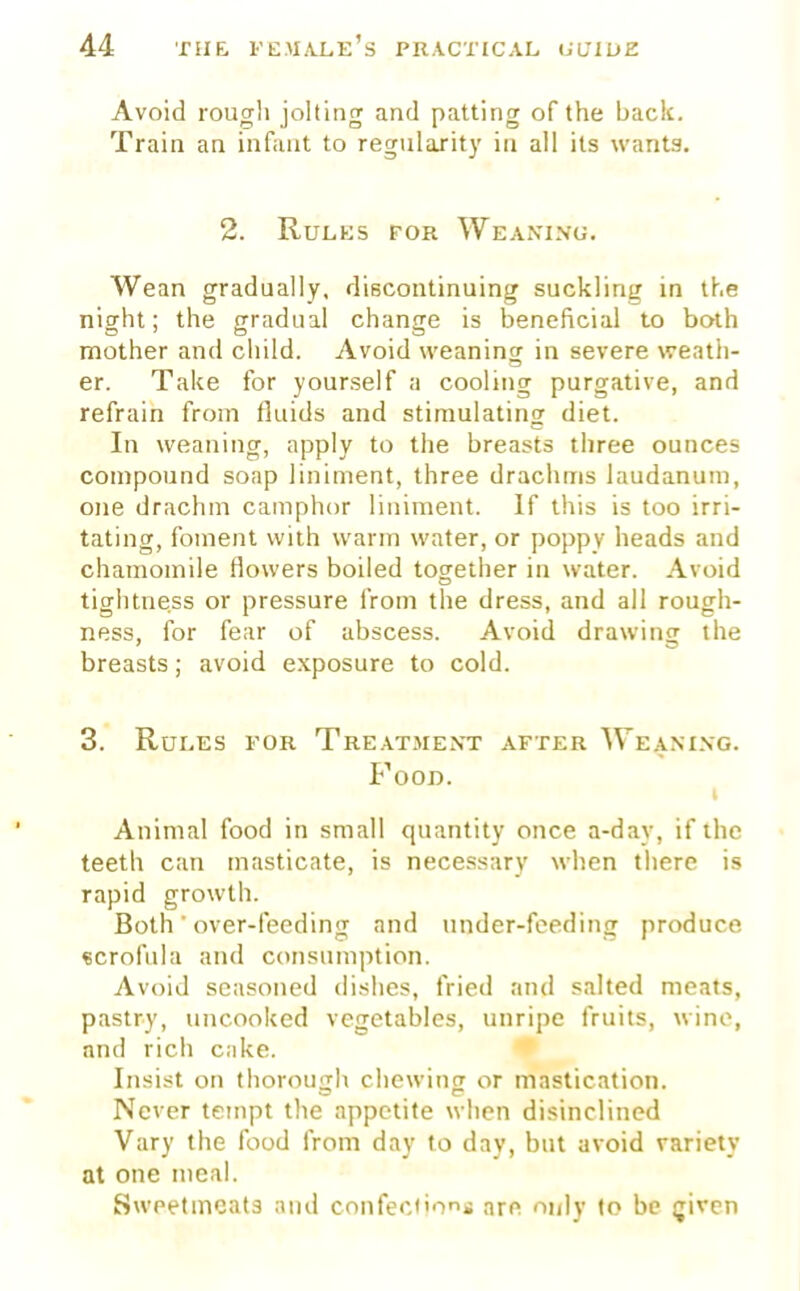 Avoid rough jolting and patting of the back. Train an infant to regularity in all its wants. 2. Rules for Weaning. Wean gradually, discontinuing suckling in the night; the gradual change is beneficial to both mother and child. Avoid weaning in severe weath- er. Take for yourself a cooling purgative, and refrain from fluids and stimulating diet. In weaning, apply to the breasts three ounces compound soap liniment, three drachms laudanum, one drachm camphor liniment. If this is too irri- tating, foment with warm water, or poppy heads and chamomile flowers boiled together in water. Avoid tightness or pressure from the dress, and all rough- ness, for fear of abscess. Avoid drawing the breasts; avoid exposure to cold. 3. Rules for Treatment after Weaning. Food. Animal food in small quantity once a-day, if the teeth can masticate, is necessary when there is rapid growth. Both ' over-feeding and under-feeding produce scrofula and consumption. Avoid seasoned dishes, fried and salted meats, pastry, uncooked vegetables, unripe fruits, wine, and rich cake. Insist on thorough chewing or mastication. Never tempt the appetite when disinclined Vary the food from day to day, but avoid variety at one meal. Sweetmeats and confections are only to be given