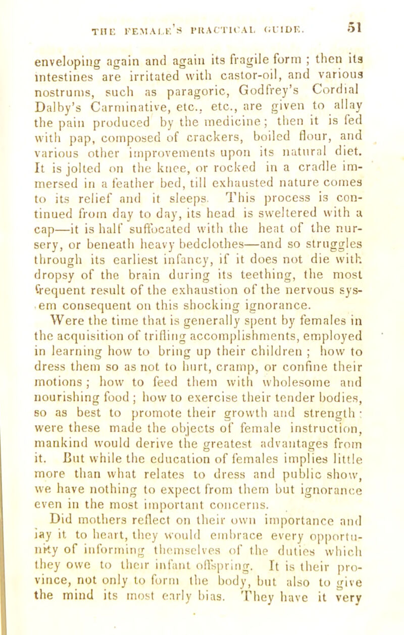 enveloping again and again its fragile form ; then ita intestines are irritated with castor-oil, and various nostrums, such as paragoric, Godfrey's Cordial Dalby's Carminative, etc.. etc., are given to allay the pain produced by the medicine; then it is fed with pap, composed of crackers, boiled flour, and various other improvements upon its natural diet. It is jolted on the knee, or rocked in a cradle im- mersed in a feather bed, till exhausted nature comes to its relief and it sleeps. This process is con- tinued from day to day, its head is sweltered with a cap—it is half suffocated with the heat of the nur- sery, or beneath heavy bedclothes—and so struggles through its earliest infancy, if it does not die with dropsy of the brain during its teething, the most frequent result of the exhaustion of the nervous sys- em consequent on this shocking ignorance. Were the time that is generally spent by females in the acquisition of trifling accomplishments, employed in learning how to bring up their children ; how to dress them so as not to hurt, cramp, or confine their motions; how to feed them with wholesome and nourishing food ; how to exercise their tender bodies, so as best to promote their growth and strength : were these made the objects of female instruction, mankind would derive the greatest advantages from it. But while the education of females implies little more than what relates to dress and public show, we have nothing to expect from them but ignorance even in the most important concerns. Did mothers reflect on their own importance and iay it to heart, they would embrace every opportu- nity of informing themselves of the duties which they owe to their infant offspring. It is their pro- vince, not only to form tlie body, but also to give the mind its most early bias. They have it very