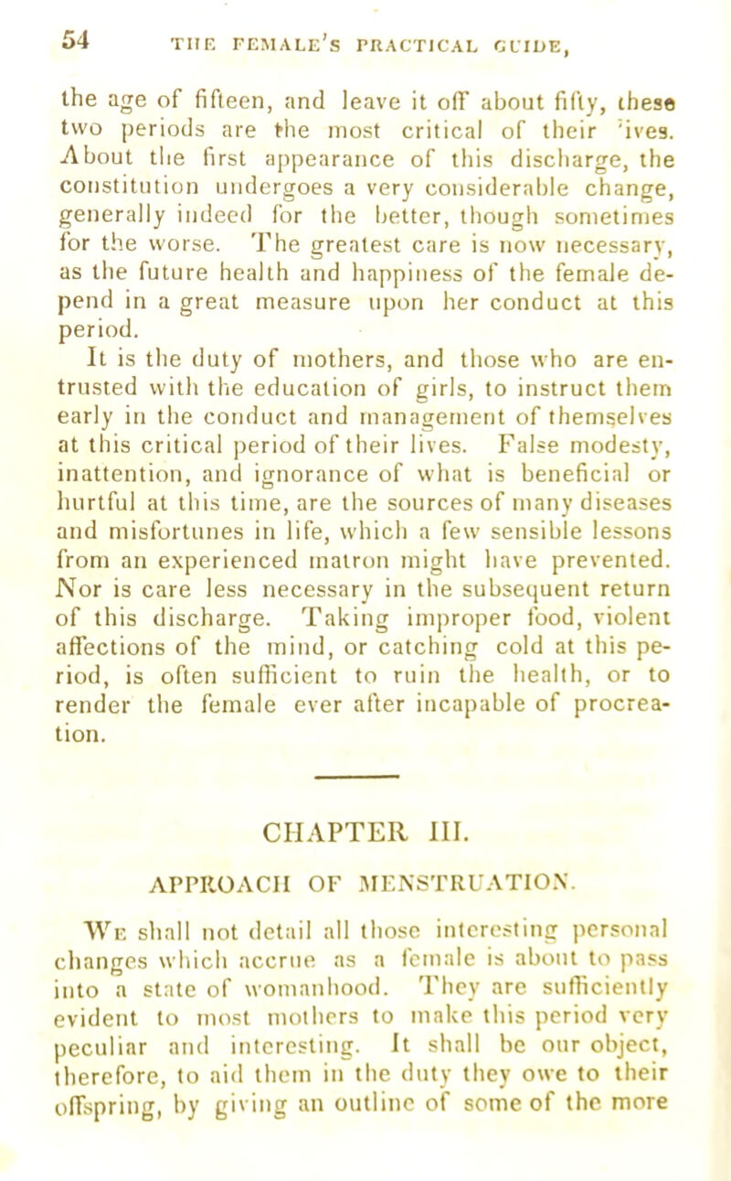 the age of fifteen, and leave it off about fifty, these two periods are the most critical of their :ives. About the first appearance of this discharge, the constitution undergoes a very considerable change, generally indeed for the better, though sometimes for the worse. The greatest care is now necessary, as the future health and happiness of the female de- pend in a great measure upon her conduct at this period. It is the duty of mothers, and those who are en- trusted with the education of girls, to instruct them early in the conduct and management of themselves at this critical period of their lives. False modesty, inattention, and ignorance of what is beneficial or hurtful at this time, are the sources of many diseases and misfortunes in life, which a few sensible lessons from an experienced matron might have prevented. Nor is care less necessary in the subsequent return of this discharge. Taking improper food, violent affections of the mind, or catching cold at this pe- riod, is often sufficient to ruin the health, or to render the female ever after incapable of procrea- tion. CHAPTER III. APPROACH OF MENSTRUATION. We shall not detail all those interesting personal changes which accrue as a female is about to pass into a state of womanhood. They are sufficiently evident to most mothers to make this period very peculiar and interesting. It shall be our object, therefore, to aid them in the duty they owe to their offspring, by giving an outline of some of the more