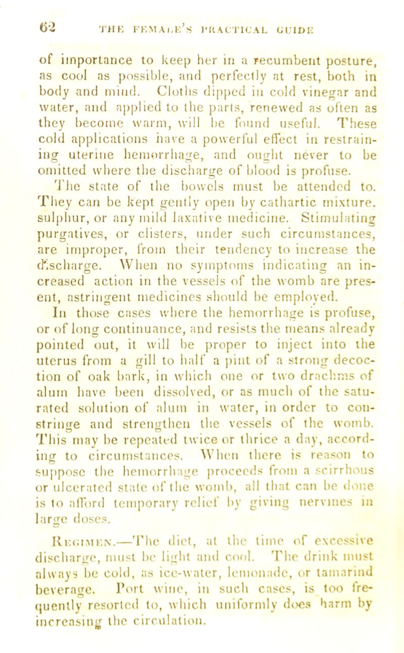 of importance to keep her in a recumbent posture, as cool as possible, and perfectly at rest, both in body and mind. Cloths dipped in cold vinegar and water, and applied to the parts, renewed as often as they become warm, will be found useful. These cold applications have a powerful effect in restrain- ing uterine hemorrhage, and ouirht never to be omitted where the discharge of blood is profuse. The state of the bowels must be attended to. They can be kept gently open by cathartic mixture, sulphur, or any mild laxative medicine. Stimulating purgatives, or clisters, under such circumstances, are improper, from their tendency to increase the discharge. When no symptoms indicating an in- creased action in the vessels of the womb are pres- ent, astringent medicines should be employed. In those cases where the hemorrhage is profuse, or of long continuance, and resists the means already pointed out, it will be proper to inject into the uterus from a gill to half a pint of a strong decoc- tion of oak hark, in which one or two drachms of alum have been dissolved, or as much of the satu- rated solution of alum in water, in order to con- strincre and strengthen the vessels of the womb. Thjs may be rcpeatrd twice or thrice a day, accord- ing to circumstances. When there is reason to suppose the hemorrhage proceeds from a scirrhous or ulcerated state of the womb, all that can be done is to afford temporary relief by giving nervines in large doses. Regimen.—The diet, at the lime of excessive discharge, must be light and cool. The drink must always be cold, as ice-water, lemonade, or tamarind beverage. Port wine, in such cases, is too fre- quently resorted to, which uniformly does harm by increasing the circulation.