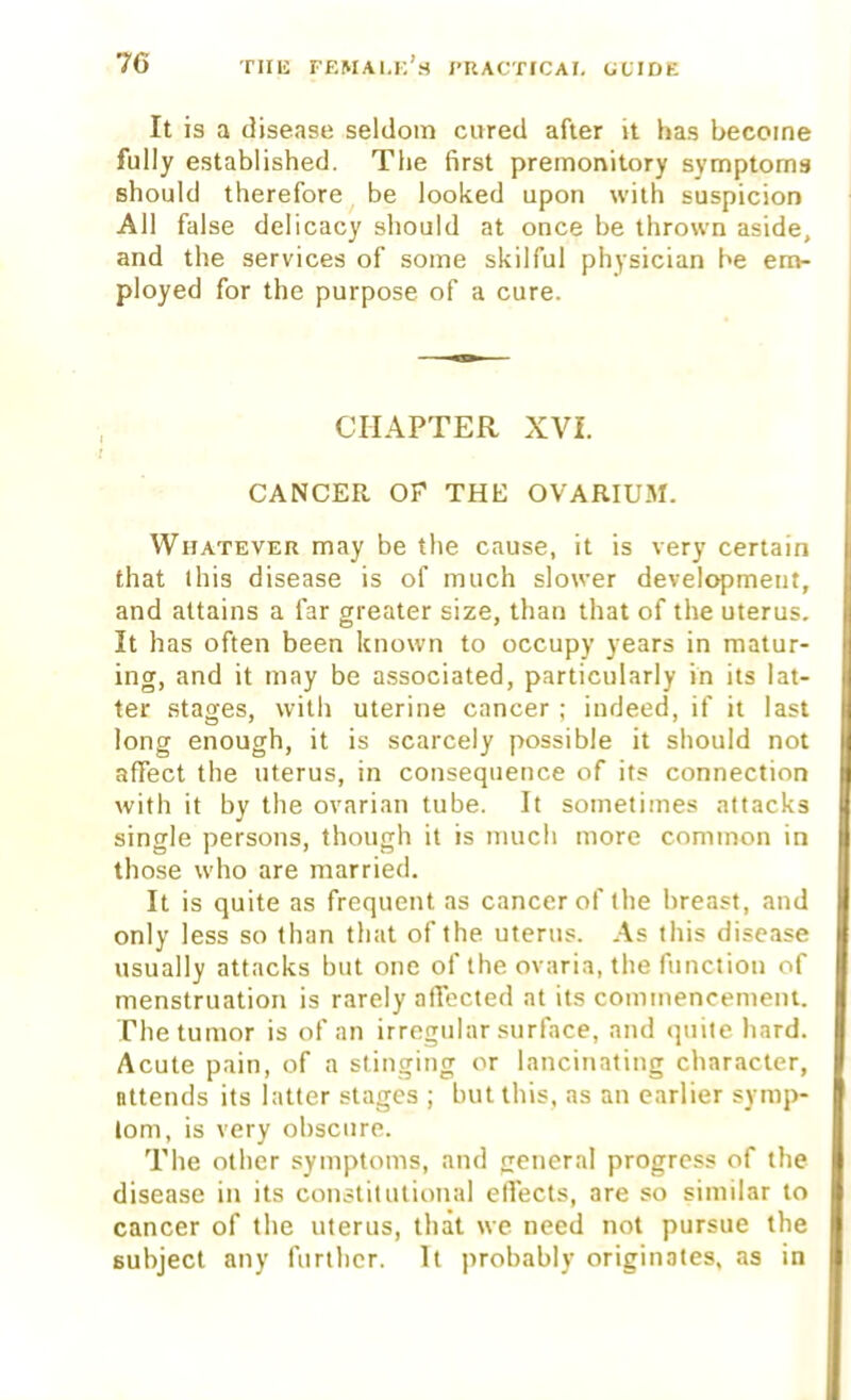 It is a disease seldom cured after it has become fully established. The first premonitory symptoms should therefore be looked upon with suspicion All false delicacy should at once be thrown aside, and the services of some skilful physician be em- ployed for the purpose of a cure. CHAPTER XVI. CANCER OF THE OVARIUM. Whatever may be the cause, it is very certain that this disease is of much slower development, and attains a far greater size, than that of the uterus. It has often been known to occupy years in matur- ing, and it may be associated, particularly in its lat- ter stages, with uterine cancer ; indeed, if it last long enough, it is scarcely possible it should not affect the uterus, in consequence of its connection with it by the ovarian tube. It sometimes attacks single persons, though it is much more common in those who are married. It is quite as frequent as cancer of (he breast, and only less so than that of the uterus. As this disease usually attacks but one of the ovaria, the function of menstruation is rarely affected at its commencement. The tumor is of an irregular surface, and quite hard. Acute pain, of a stinging or lancinating character, Bttends its latter stages ; but this, as an earlier symp- tom, is very obscure. The other symptoms, and peneral progress of the disease in its constitutional eflects, are so similar to cancer of the uterus, that we need not pursue the subject any further. It probably originates, as in