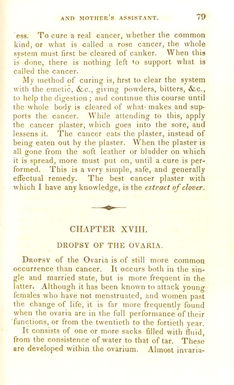 ess. To cure a real cancer, whether the common kind, or what is called a rose cancer, the whole system must first be cleared of canker. When this is done, there is nothing left *o support what is called the cancer. My method of curing is, hrst to clear the system with the emetic, &c, giving powders, bitters, &c, to help the digestion ; and continue this course until the whole body is cleared of what- makes and sup- ports the cancer. While attending to this, apply the cancer plaster, which goes into the sore, and lessens it. The cancer eats the plaster, instead of being eaten out by the plaster. When the plaster is all gone from the soft leather or bladder on which it is spread, more must put on, until a cure is per- formed. This is a very simple, safe, and generally effectual remedy. The best cancer plaster with which I have any knowledge, is the extract of clover. CHAPTER XVIII. DROPSY OF THE OVARIA. Dropsy of the Ovaria is of still more common occurrence than cancer. It occurs both in the sin- gle and married state, but is more frequent in the latter. Although it has been known to attack young females who have not menstruated, and women past the change of life, it is far more frequently found when the ovaria are in the full performance of their functions, or from the twentieth to the fortieth year. It consists of one or more sacks filled with fluid, from the consistence of water to that of tar. These are developed within the ovarium. Almost invaria-