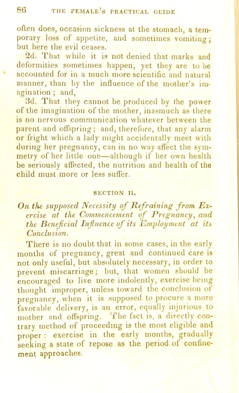 often does, occasion sickness at the stomach, a tem- porary loss of appetite, and sometimes vomiting; but here the evil ceases. 2d. That while it is not denied that marks and deformities sometimes happen, yet they are to be accounted for in a much more scientific and natural manner, than by the influence of the mother's im< agination ; and, 3d. That they cannot be produced by (he power of the imagination of the mother, inasmuch as there is no nervous communication whatever between the parent and offspring; and, therefore, that any alarm or fright which a lady might accidentally meet with during her pregnancy, can in no way affect the sym- metry of her little one—although if her own health be seriously affected, the nutrition and health of the child must more or less suffer. section n. On the supposed Necessity of Refraining from Ex- ercise at the Commencement of Pregnancy, and the Beneficial Influence of its Employment at its Conclusion. There is no doubt that in some cases, in the early months of pregnancy, great and continued care is not only useful, but absolutely necessary, in order to prevent miscarriage; but, that women should be encouraged to live more indolently, exercise being thought improper, unless toward the conclusion of pregnancy, when it is .supposed to procure a more favorable delivery, is an error, equally injurious to mother and offspring. The fact is, a directly con- trary method of proceeding is the most eligible and proper : exercise in the early months, gradually seeking a state of repose as the period of confine- ment approaches.