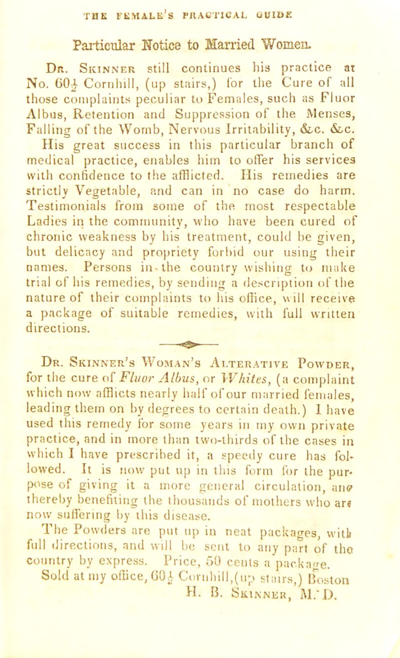 Particular Notice to Married Women. Dr. Skinner still continues his practice ar No. G0£ Cornhill, (up stairs,) lor the Cure of all those complaints peculiar to Females, such as Fluor Albus, Retention and Suppression of the Menses, Falling of the Womb, Nervous Irritability, &.c. &,c. His great success in this particular branch of medical practice, enables him to offer his services with confidence to the afflicted. His remedies are strictly Vegetable, and can in no case do harm. Testimonials from some of the most respectable Ladies in the community, who have been cured of chronic weakness by his treatment, could be given, but delicacy and propriety forbid our using their names. Persons in-the country wishing to make trial of his remedies, by sending a description of the nature of their complaints to his office, will receive a package of suitable remedies, with full written directions. Dr. Skinner's Woman's Alterative Powder, for the cure of Fluor Albus, or Whites, (a complaint which now afflicts nearly half of our married females, leading them on by degrees to certain death.) 1 have used this remedy for some years in my own private practice, and in more than two-thirds of the cases in which I have prescribed it, a speedy cure has fol- lowed. It is now put up in this form for the pur- pose of giving it a more general circulation, ane thereby benefiting the thousands of mothers who ar< now suffering by this disease. The Powders are put up in neat packages, witb full directions, and will be sent to any part of the country by express. Price, 50 cents a package. Sold at my office, GO^ Cornhill,(up stairs,) Boston Hi B. SlUNNEU, M.D.