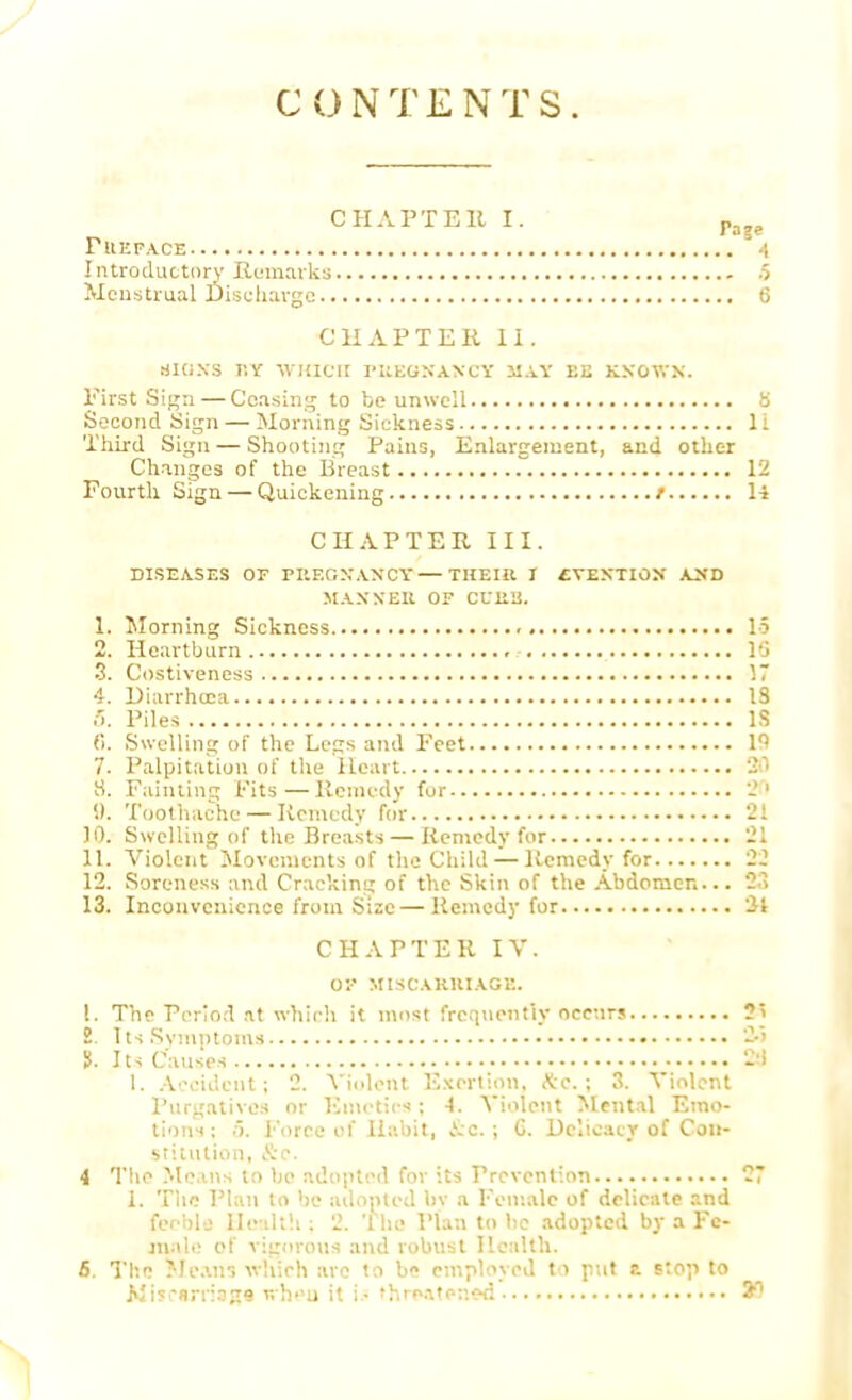 CONTENTS. CH APT Ell I. Pa?e FUepa.ce -i Introductory Remarks 6 Menstrual Discharge 6* CHAPTER 11. tjiaxs r.Y which fueqnaxcy may ee known. First Sign — Ceasing to be unwell B Second Sign — Morning Sickness 11 Third Sign — Shooting Pains, Enlargement, and other Changes of the Breast 12 Fourth Sign — Quickening / 14 CHAPTER HI. DISEASES OF PItF.GXAXCY THEIR I CVJtMTlOX A>'D MANX Ell OF CUUU. 1. Morning Sickness IS 2. Heartburn l(j 3. Costiveness 17 4. Diarrhoea IS ft. Piles IS 6. Swelling of the Legs and Feet ln 7. Palpitation of the Heart 30 8. Fainting Fits—Remedy for 20 S). Toothache — Remedy for 21 10. Swelling of the Breasts — Remedy for 21 11. Violent Movements of the Child — Remedy for 22 12. Soreness and Cracking of the Skin of the Abdomen... 2,> 13. Inconvenience from Size—Remedy for 31 CHAPTER IV. or MIS CARRIAGE. 1. The Period at which it most frequently occurs 2] 2. Its Symptoms 2.5 S. Its Causes 2;l 1. Accident; 2. Violent Exertion, Kc. ; 3. Violent Purgatives or Emetics; 4. Violent Mental Emo- tions ; 5. Force of Habit, &c.; C. Delicacy of Con- stitution, Sc. 4 The Means to be adopted for its Prevention 27 i. The Plan to be adopted by a Female of delicate and feeble Health ; 2. The Plan to be adopted by a Fe- male of vigorous and robust Health. 6. The Means which are to be employed to put a stop to Mi5*sri:359 r,hu it la thre*t*n«d 20