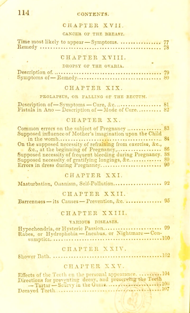 C HA PTE It XVII. CANCER OF TUT. BREABr. Time most likely to appear — Symptoms 77 Remedy '. 78 CHAPTER XVIII. DROPSY OF THE OVARIA. Description of. 79 Symptoms of—Remedy 80 CHAPTER XIX. PROLArSUS, OR PALLING OF THE RECTFM. Description of—Symptoms — Cure, &c 81 Fistula in Ano — Description of — Mode of Cure 82 CHAPTER XX. Common errors on the subject of Pregnancy 83 Supposed influence of Mother's imagination upon the Child in the womb 84 On the supposed necessity of refraining from exercise, &c, &c, at the beginning of Pregnancy 86 Supposed necessity of frequent bleeding during Pregnancy. S3 Supposed necessity of gratifying longings, &c 89 Errors in dress during Pregnancy 90 CHAPTER XXI. Masturbation, Onanism, Self-Pollution 9'2 CHAPTER XXII. Barrenness — its Causes — Prevention, &e 9o CHAPTER XXIII. VARIOUS DISEASES. Hypochondria, or Hysteric Passion 99 Rabes, or Hydrophobia — Incubus, or Nightmare — Con- sumptio) W» C II A P T E R XXIV. Shower Bath ifa CHAPTER XXV. Effects of the Teeth en the personal appearance .....101 Directions for preventing decay, and preserving the Teeth — Tartar — Scurvy iu the Uuini .*»■.,■-» .. I i 10 Deeavod Teeth. . »»7