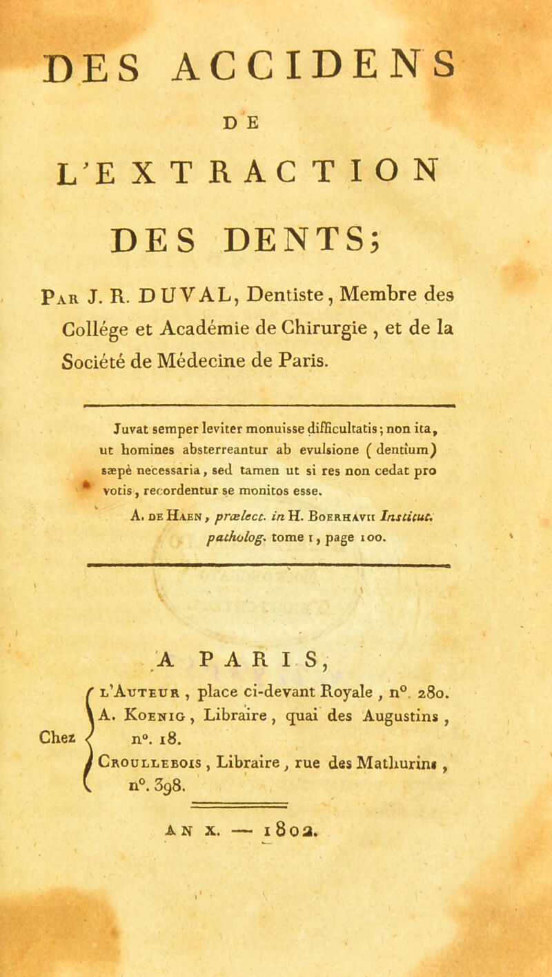 DES ACCIDENS DE L E XTRACTION DES DENTS; Par J. R. DUVAL, Dentiste, Membre des Collège et Académie de Chirurgie , et de la Société de Médecine de Paris. Juvat semper leviter monuisse difHcultatis ; non ita, ut hommes absterreantur ab evulsione ( dentîum) saepè necessaria, sed tamen ut si res non cedat pro votis, recordentur se monitos esse. A. DB Haen , prœlect. in H. Boerhavii Instituu patholog. tome i, page i oo. A PARIS, l'Auteur , place ci-devant Royale , n°. 280, lA. KoENiG, Libraire, quai des Augustins , Chez l n°. 18. Croullebois , Libraire, rue des Matliurin» , n°. 398. AN X. — i8oa.