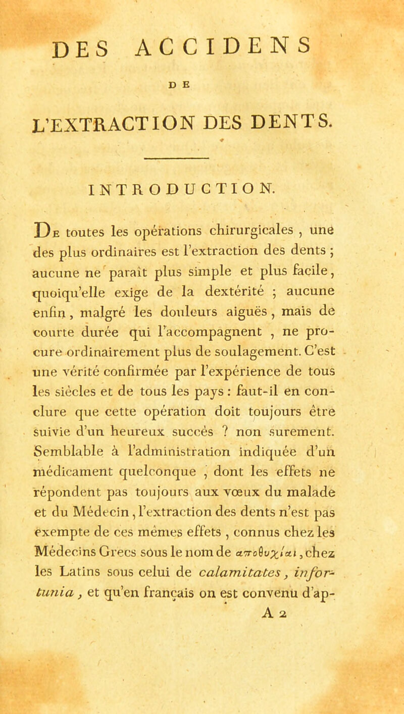 D E L'EXTRACTION DES DENTS. INTRODUCTION. De toutes les opérations chirurgicales , une des plus ordinaires est l'extraction des dents ; aucune ne parait plus simple et plus facile, quoiqu'elle exige de la dextérité ; aucune enfin, malgré les douleurs aiguës, mais de courte durée qui l'accompagnent , ne pro- cure ordinairement plus de soulagement. C'est une vérité confirmée par l'expérience de tous les siècles et de tous les pays : faut-il en con- clure que cette opération doit toujours être suivie d'un heureux succès ? non sûrement. Semblable à l'administration indiquée d'un médicament quelconque , dont les effets ne répondent pas toujours aux vœux du malade et du Médecin, l'extraction des dents n'est pas exempte de ces mêmes effets , connus chez les Médecins Grecs sôus le nom de aToQvxicit, chez les Latins sous celui de calamicates, in for- tunia, et qu'en français on est convenu d'ap-