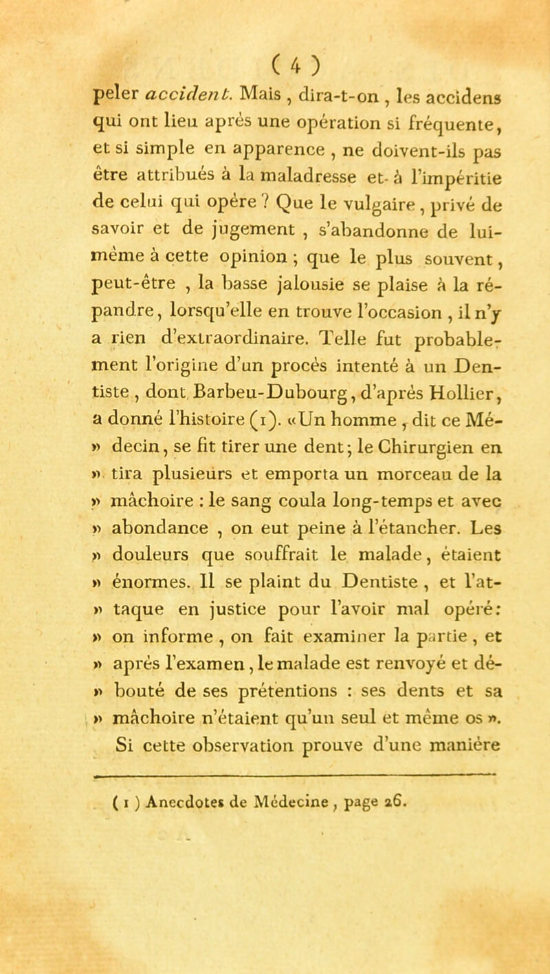 peler accident. Mais , dira-t-on , les accidens qui ont lieu après une opération si fréquente, et si simple en apparence , ne doivent-ils pas être attribués à la maladresse et- à l'impéritie de celui qui opère ? Que le vulgaire, privé de savoir et de jugement , s'abandonne de lui- même à cette opinion ; que le plus souvent, peut-être , la basse jalousie se plaise A la ré- pandre , lorsqu'elle en trouve l'occasion , il nj SL Tien d'extraordinaire. Telle fut probabler ment l'origine d'un procès intenté à un Den- tiste , dont Barbeu-Dubourg, d'après Holiier, a donné l'histoire (i). «Un homme , dit ce Mé- »> decin, se fit tirer une dent ; le Chirurgien en » tira plusieurs et emporta un morceau de la >> mâchoire : le sang coula long-temps et avec w abondance , on eut peine à l'étancher. Les r> douleurs que souffrait le malade, étaient « énormes. 11 se plaint du Dentiste , et l'at- » taque en justice pour l'avoir mal opéré; » on informe , on fait examiner la partie, et » après l'examen, le malade est renvoyé et dé- » bouté de ses prétentions : ses dents et sa » mâchoire n'étaient qu'un seul et même os ». Si cette observation prouve d'une manière ( I ) Anecdotes de Médecine , page 26.