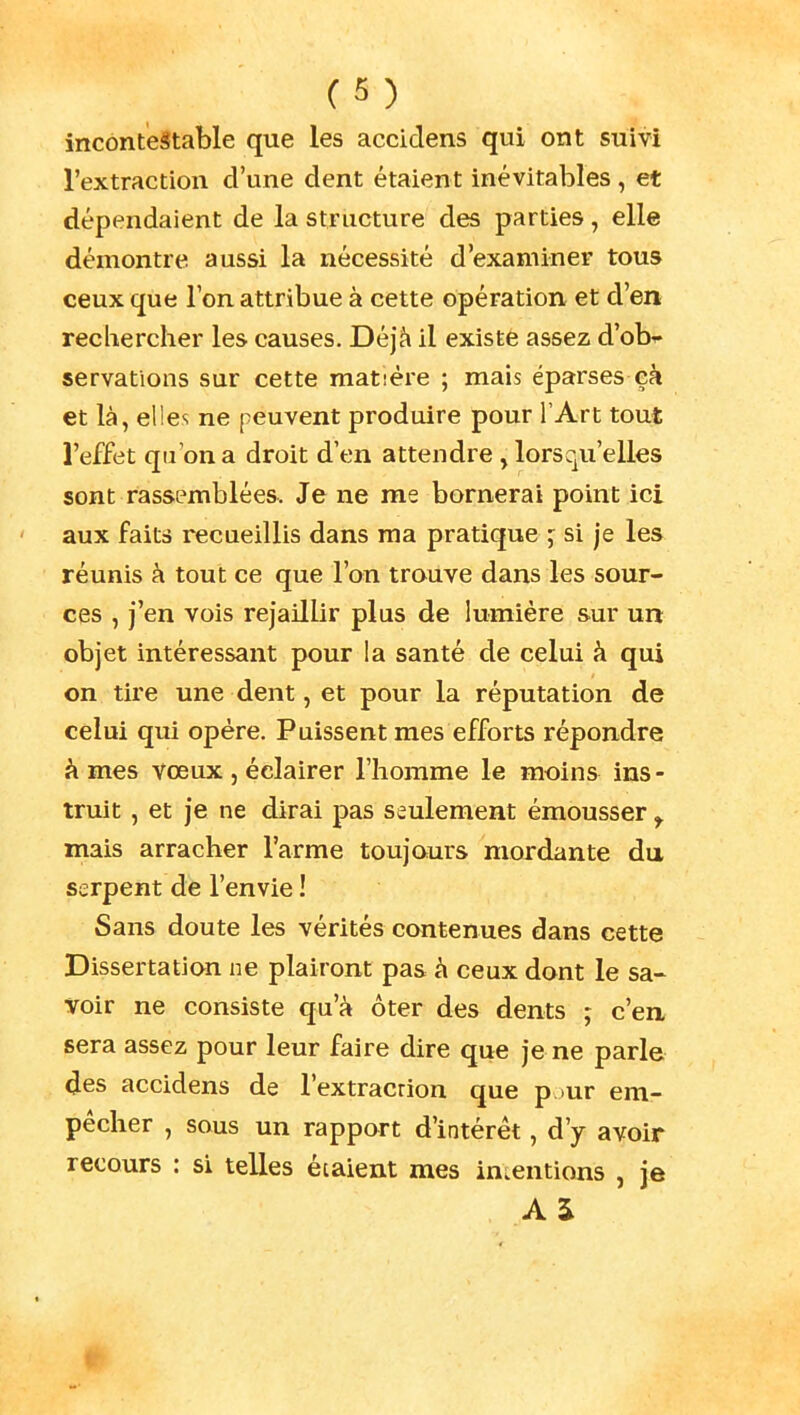 incontestable que les accidens qui ont suivi l'extraction d'une dent étaient inévitables , et dépendaient de la structure des parties, elle démontre aussi la nécessité d'examiner tous ceux que Ion attribue à cette opération et d'en rechercher les causes. Déjà il existe assez d'ob^ servations sur cette matière ; mais éparses eà et là, elles ne peuvent produire pour l'Art tout l'effet qu'on a droit d'en attendre, lorsqu'elles sont rassemblées. Je ne me bornerai point ici aux faits recueillis dans ma pratique j si je les réunis à tout ce que l'on trouve dans les sour- ces , j'en vois rejaillir plus de lumière sur un objet intéressant pour la santé de celui à qui on tire une dent, et pour la réputation de celui qui opère. Paissent mes efforts répondre âmes vœux , éclairer l'homme le moins ins- truit , et je ne dirai pas seulement émousser ^ mais arracher l'arme toujours mordante du serpent de l'envie ! Sans doute les vérités contenues dans cette Dissertation ne plairont pas à ceux dont le sa- voir ne consiste qu'à ôter des dents ; c'en sera assez pour leur faire dire que je ne parle des accidens de l'extracrion que p )ur em- pêcher , sous un rapport d'intérêt, d'y avoir recours : si telles étaient mes intentions , je A S