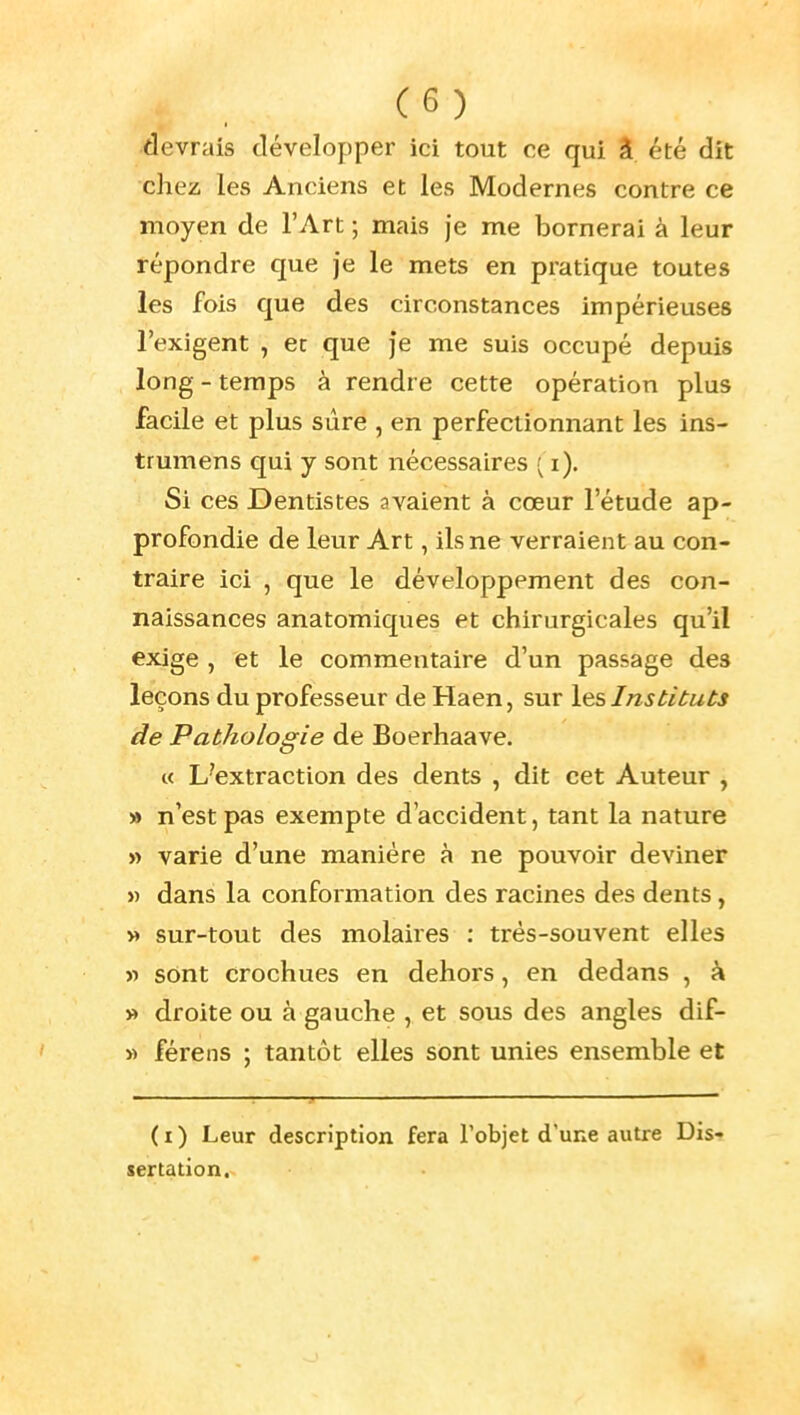 devrais développer ici tout ce qui â été dit chez les Anciens et les Modernes contre ce moyen de l'Art ; mais je me bornerai à leur répondre que je le mets en pratique toutes les fois que des circonstances impérieuses l'exigent , et que je me suis occupé depuis long - temps à rendre cette opération plus facile et plus sûre , en perfectionnant les ins- trumens qui y sont nécessaires ^ i). Si ces Dentistes avaient à cœur l'étude ap- profondie de leur Art, ils ne verraient au con- traire ici , que le développement des con- naissances anatomiques et chirurgicales qu'il exige , et le commentaire d'un passage des leçons du professeur de Haen, sur Instituts de Pathologie de Boerhaave. « L'extraction des dents , dit cet Auteur , » n'est pas exempte d'accident, tant la nature » varie d'une manière à ne pouvoir deviner Y) dans la conformation des racines des dents, » sur-tout des molaires : trés-souvent elles » sont crochues en dehors, en dedans , à » droite ou à gauche , et sous des angles dif- » férens ; tantôt elles sont unies ensemble et (i) Leur description fera l'objet dune autre Dis- sertation,