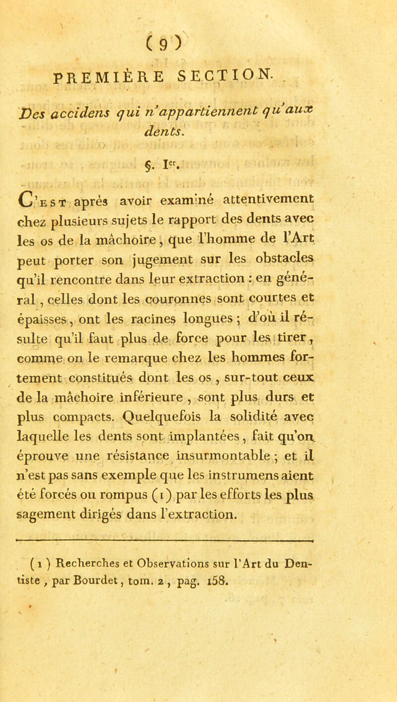 PREMIÈRE SECTION. . Des accideiis qui n appartiennent qu'aux dents. §. I. C'est après avoir examiné attentivement chez plusieurs sujets le rapport des dents avec les os de la mâchoire, que l'homme de l'Art peut porter son jugement sur les obstacles qu'il rencontre dans leur extraction : en géné- ral , celles dont les couronnes sont courtes et épaisses, ont les racines longues ; d'où il ré- sulte qu'il faut plus de force pour les tirer, comn^e on le remarque chez les hommes for- tement constitués dont les os , sur-tout ceux de la mâchoire inférieure , sont plus durs et plus compacts. Quelquefois la solidité avec laquelle les dents sont implantées, fait qu'on, éprouve une résistance insurmontable ; et il n'est pas sans exemple que les instruraens aient été forcés ou rompus (i) par les efforts les plus sagement dirigés dans l'extraction. ( 1 ) Recherches et Observations sur l'Art du Den- tiste , par Bourdet, tom. 2 , pag. i58.