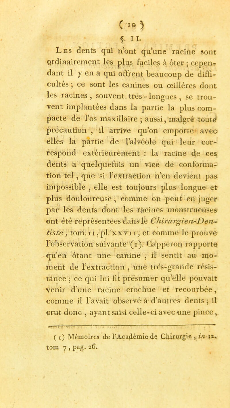 Ci«5 §. II. Les dents qui n'ont qu'une racine sont Qrdinairement les. plus faciles à ôter j cepenT dant il y en a qui offrent beaucoup de diffi- cultés ; ce sont les canines ou œillères dont les racines, souvent.très-longues , se trou- vent implantées dans la partie la plus com- pacte de l'os maxillaire ; aussi, malgré tout€? précaution , il arrive qu'on emporte- avec elles la partie de Talvéole qui leur cor- respond extérieurement : la racine 4e ce^ dents a quelquefois un vice de conforma- tion tel , que si l'extraction n'en devient pas impossible , elle est toujours plus longue et plxis douloureuse , comme on peut en juger par les dents dont les racines monstrueuses ent été représentées dans le Chirurgieiv^Den- tisbe , tom!II, pl. XXVII, et comme le prouve l'observation suivante (i). Gapperon rapporte qù'ea ôtant une canine , il sentit au mo- ment de l'extraction , une trés-graride résis- tance ; ce qui lui fit présumer qu'elle pouvait Venir d'une racine crochue et recourbée, comme il l'avait observé à d'autres dents; il crut donc , ayant saisi celle-ci avec «ne pince, ( i) Mémoires de l'Académie de Cliirurgic , j/i-ia.