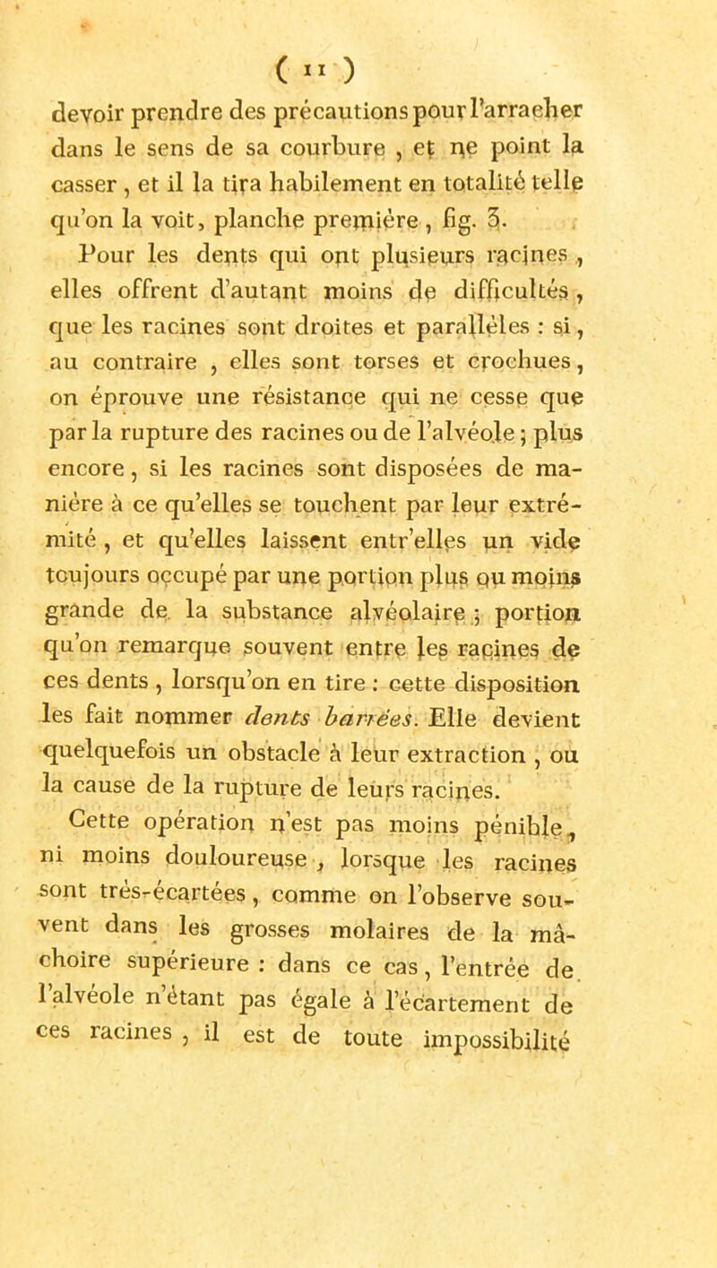 ( ) devoir prendre des précautions pour Farraeher dans le sens de sa courbure , eç i^e point la casser, et il la tira habilement en totalité xeilp qu'on la voit, planche pre^iière , fig. 5- Pour les dents qui ont plusieurs racines , elles offrent d'autant moins d^ difficultés , que les racines sont droites et parallèles : si, au contraire , elles sont torses et crochues, on éprouve une résistance qui ne cesse que par la rupture des racines ou de l'alvéo.le ; plus encore, si les racines sont disposées de ma- nière à ce qu'elles se touchent par leur extré- mité , et qu'elles laissent entr'ellps \in vide toujours occupé par une portion plus qu moins grande de. la substance alvéolaire 5 portiojj qu'on remarque souvent enfre les rapines de ces dents , lorsqu'on en tire ; cette disposition les fait nommer dénis barrées. Elle devient quelquefois un obstacle à leur extraction , ou la cause de la rupture de leurs racines. Cette opération n'est pas moins pénibje, ni moins douloureuse , lorsque les racines 5ont trèsrécartées, comme on l'observe sou- vent dans les grosses molaires de la mâ- choire supérieure : dans ce cas, l'entrée de. l'alvéole n'étant pas égale à l'écartement de ces racines , il est de toute impossibilité