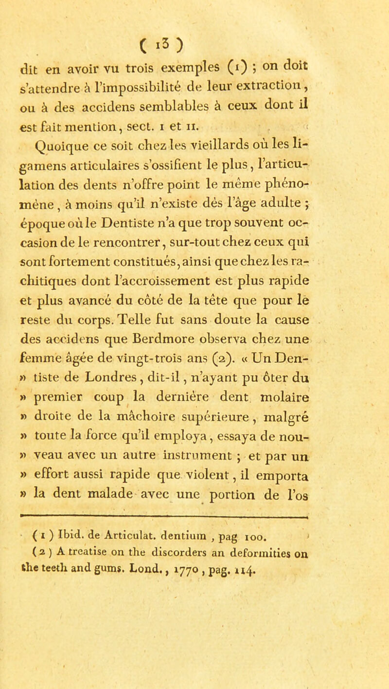 dit en avoir vu trois exemples (i) ; on doit s'attendre h l'impossibilité de leur extraction, ou à des accidens semblables à ceux dont il est ftiit mention, sect. i et n. Quoique ce soit chez les vieillards où les li- gamens articulaires s'ossifient le plus, l'articu- lation des dents n'offre point le même phéno- mène , à moins qu'il n'existe dès l'âge adulte ; époque où le Dentiste n'a que trop souvent oc- casion de le rencontrer, sur-tout chez ceux qui 5ont fortement constitués, ainsi que chez les ra- chitiques dont l'accroissement est plus rapide et plus avancé du côté de la téte que pour lè reste du corps. Telle fut sans doute la cause des accidens que Berdmore observa chez une femme âgée de vingt-trois ans (2). « Un Den- » tiste de Londres, dit-il, n'ayant pu ôter du » premier coup la dernière dent molaire » droite de la mâchoire supérieure, malgré « toute la force qu'il employa, essaya de nou- >i veau avec un autre instrument ; et par un » effort aussi rapide que violent, il emporta » la dent malade avec une portion de l'os • ( I ) Ibid. de Articulât, dentîum , pag 100. ' ( 3 ) A treatise on the discorders an deformities on the teeth and gunxs. Lond., 1770 , pag. 114.