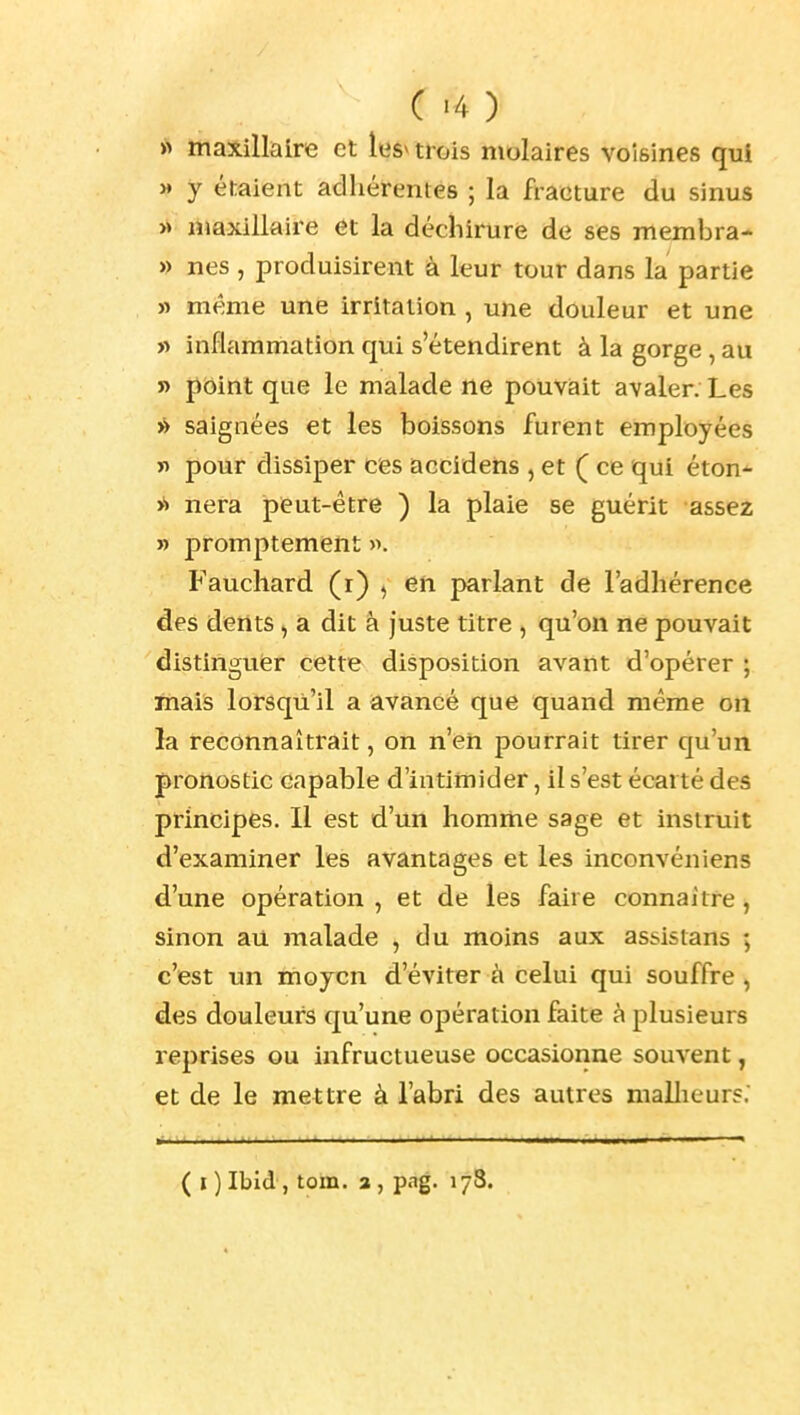 C>4) >> maxillaire et les^ trois molaires voisines qui » y étaient adhérentes ; la fracture du sinus rtiaxillaire et la déchirure de ses membra- » nés , produisirent à leur tour dans la partie » même une irritation , une douleur et une « inflammation qui s'étendirent à la gorge , au ï) point que le malade ne pouvait avaler. Les » saignées et les boissons furent employées ï) pour dissiper ces accidens , et ( ce qui éton- >■» nera peut-être ) la plaie se guérit assez » promptement ». Fauchard (i) , en parlant de l'adhérence des dents, a dit à juste titre , qu'on ne pouvait distinguer cette disposition avant d'opérer ; mais lorsqu'il a avancé que quand même on la reconnaîtrait, on n'en pourrait tirer qu'un pronostic capable d'intimider, il s'est écarté des principes. Il est d'un homme sage et instruit d'examiner les avantages et le5 inconvéniens d'une opération , et de les faire connaître, sinon au malade , du moins aux assistans ; c'est un moyen d'éviter à celui qui souffre, des douleurs qu'une opération faite à plusieurs reprises ou infructueuse occasionne souvent, et de le mettre à l'abri des autres mallieurs: ( I ) Ibid , tom. a , pag. 178.