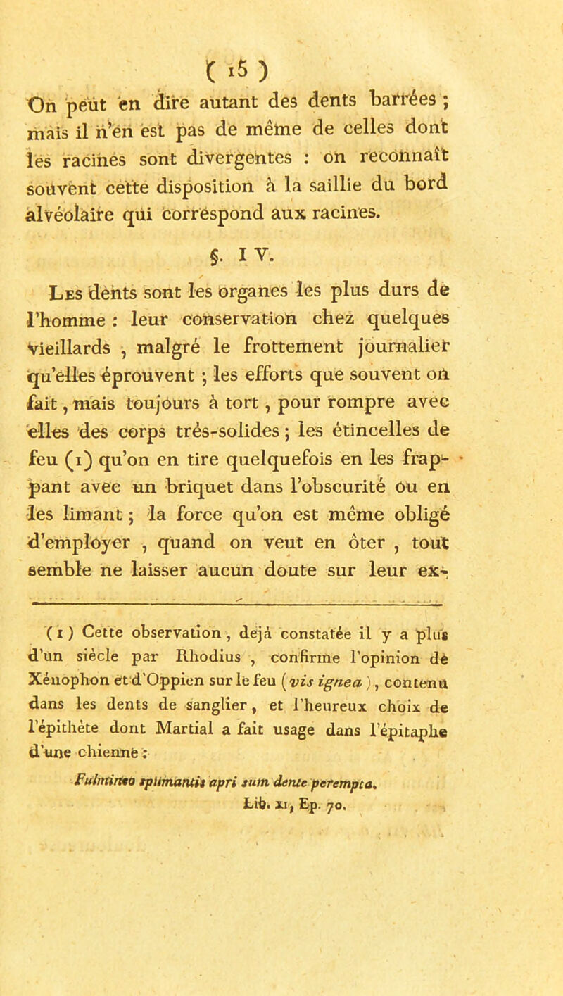 Oh peut en dire autant des dents barrées ; mais il n'en est pas de même de celles dont les racihés sont divergentes : on reconnaît souvent cette disposition à la saillie du bord alvéolaire qui correspond aux racines. §. I V. Les dèhts sont les ôrganes les plus durs de l'homme : leur conservation chez quelques Vieillards , malgré le frottement journalier iqu'elles éprouvent ; les efforts que souvent on fait, niais toujôurs à tort, pour rompre avec elles des corps trés-solides ; les étincelles de feu (i) qu'on en tire quelquefois en les frap- • pant avec un briquet dans l'obscurité ou en les limant ; la force qu'on est même obligé d'employer , quand on veut en ôter , toul semble ne laisser aucun doute sur leur eXr (it) Cette observation, déjà constatée il y a plus d'un siècle par Rhodius , confirme l'opinion dè Xénophon ètd'Oppien sur lé feu [vis ignea ), contenu dans les dents de sanglier, et l'heureux choix de l'épithète dont Martial a fait usage dans l'épitaphe d'iine chiennfe; Fulmrtto tpUmamit apri tutti detue percrtipca. Lii). xi;^ Ëp. 70.