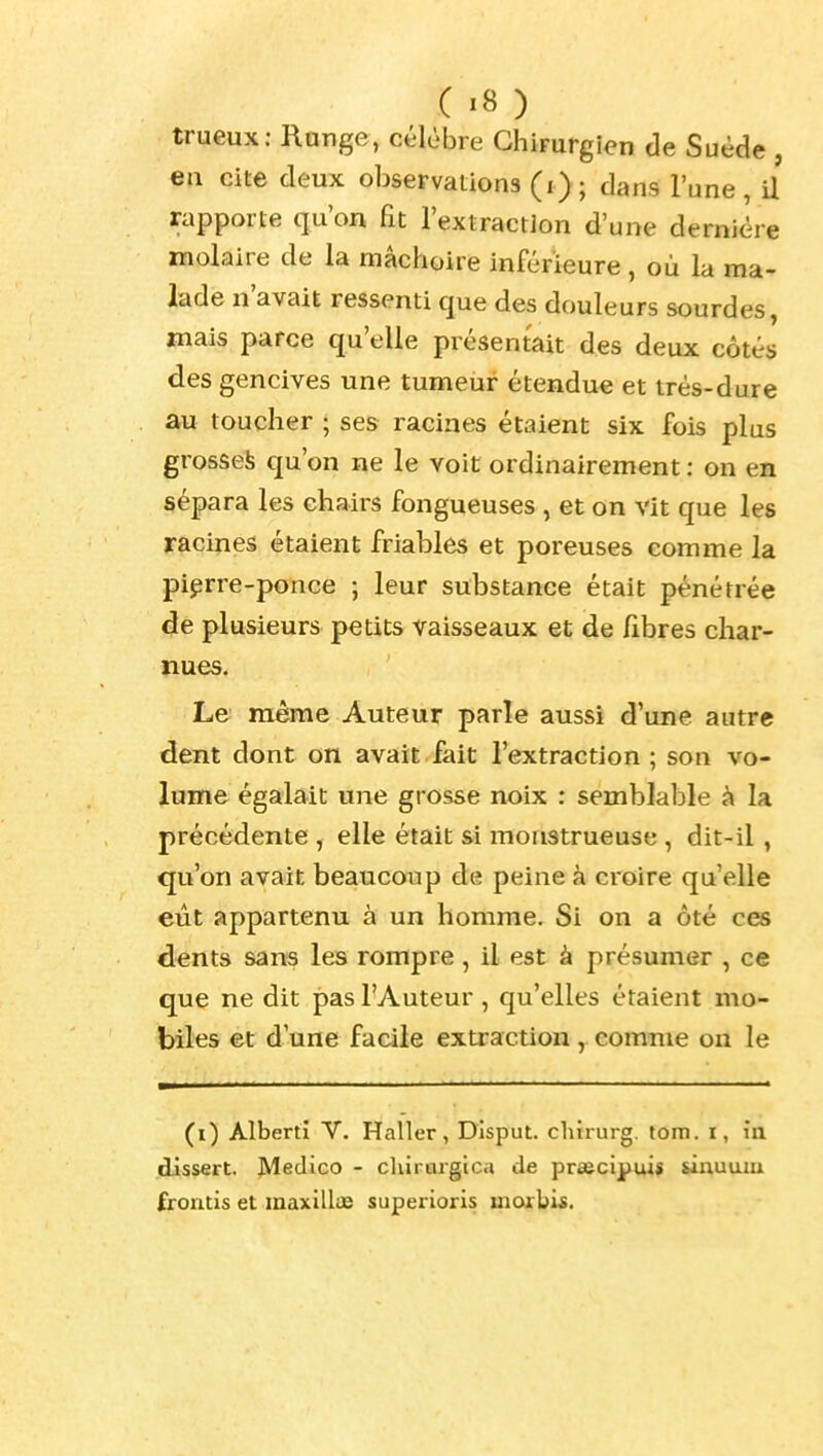 trueux: Range, célèbre Chirurgien de Suède , ea cite deux observations (i); dans l'une , U rapporte qu'on fit l'extraction d'une dernière molaire de la mâchoire inférieure , où la ma- lade n'avait ressenti que des douleurs sourdes, mais parce qu'elle présentait des deux côtés des gencives une tumeur étendue et très-dure au toucher ; ses racines étaient six fois plus grosse^ qu'on ne le voit ordinairement : on en sépara les chairs fongueuses , et on vit que les racines étaient friables et poreuses comme la pierre-ponce ; leur substance était pénétrée de plusieurs petits vaisseaux et de fibres char- nues. Le même Auteur parle aussi d'une autre dent dont on avait fait l'extraction ; son vo- lume égalait une grosse noix : semblable à la précédente , elle était si monstrueuse , dit-il , qu'on avait beaucoup de peine à cioire qu'elle eût appartenu à un homme. Si on a ôté ces dents sans les rompre, il est à présumer , ce que ne dit pas l'Auteur, qu'elles étaient mo- biles et d'une facile extraction, comme on le (i) Albert! V. Haller, Disput. chirurg. tom. r, in .dissert. Medico - chirargica de praecipui* sinumu frontis et maxillae superioris morbi«.