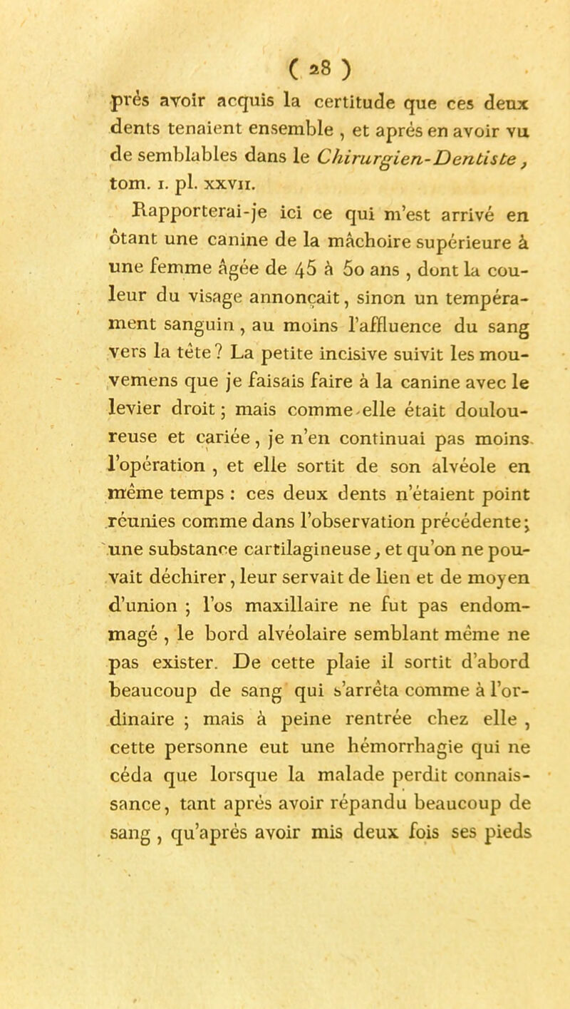 (a8) prés avoir acquis la certitude que ces deux dents tenaient ensemble , et après en avoir vu de semblables dans le Chirurgien-Dentiste , tom. I. pl. XXVII. Rapporterai-je ici ce qui m'est arrivé en étant une canine de la mâchoire supérieure à une femme âgée de 46 â 5o ans , dont la cou- leur du visage annonçait, sinon un tempéra- ment sanguin, au moins l'affluence du sang vers la tète ? La petite incisive suivit les mou- vemens que je faisais faire à la canine avec le levier droit; mais comme elle était doulou- reuse et cariée, je n'en continuai pas moins, l'opération , et elle sortit de son alvéole en même temps : ces deux dents n'étaient point réunies comme dans l'observation précédente; .une substance cartilagineuse^ et qu'on ne pou- vait déchirer, leur servait de lien et de moyen d'union ; l'os maxillaire ne fut pas endom- magé , le bord alvéolaire semblant même ne pas exister. De cette plaie il sortit d'abord beaucoup de sang qui s'arrêta comme à l'or- dinaire ; mais à peine rentrée chez elle , cette personne eut une hémorrhagie qui ne céda que lorsque la malade perdit connais- sance, tant après avoir répandu beaucoup de sang , qu'après avoir mis deux fois ses pieds