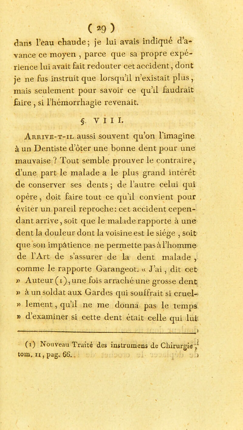 ( «9 ) dans l'eau chaude; je lui avais indiqué d'a- vance ce moyen , parce que sa propre expé- rience lui avait fait redouter cet accident, dont je ne fus instruit que lorsqu'il n'existait plus, mais seulement pour savoir ce qu'il faudrait ^re, si l'hémorrhagie revenait. §. VIII. Arrive-T-IL aussi souvent qu'on l'imagine à un Dentiste d'ôter une bonne dent pour une mauvaise ? Tout semble prouver le contraire, d'une part le malade a le plus grand intérêt de conserver ses dents ; de l'autre celui qui opère, doit faire tout ce qu'il convient pour éviter un pareil reproche: cet accident cepen- dant arrive, soit que le malade rapporte à une dent la douleur dont la voisine est le siège , soit que son impâtience ne permette pas à l'homme de l'Art de s'assurer de la dent malade , comme le rapporte Garangeot. « J'ai, dit cet » Auteur (i), une fois arraché une grosse dent » à un soldat aux Gardes qui souffrait si cruel- » lement, qu'il ne me donna pas le temps » d'examiner si cette dent était celle qui lui'. (i) Nouveau Traité des instrumens de Chirurgie toux. H, pag. 66,. )