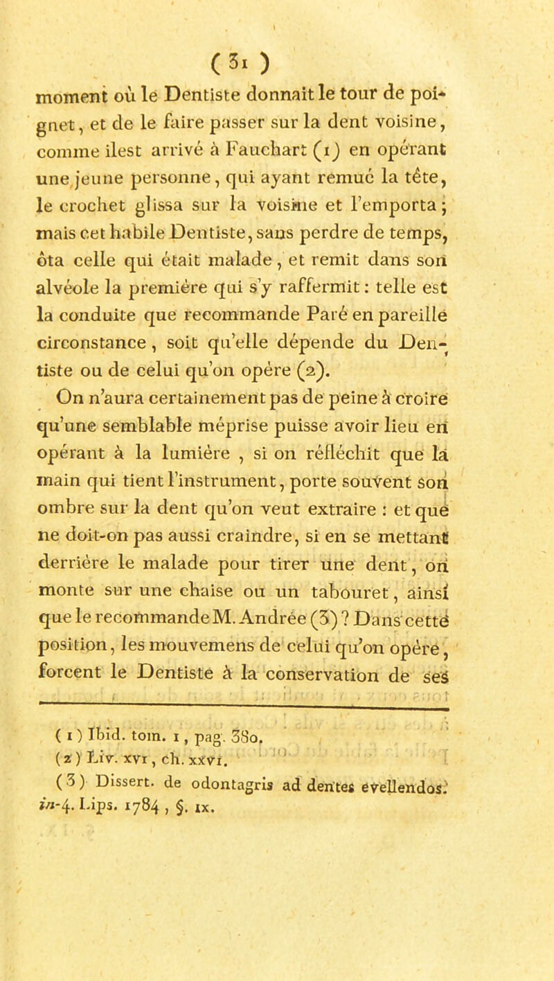 (3. ) moment où le Dentiste donnait le tour de poi* gnet, et de le faire passer sur la dent voisine, comme ilest arrivé à Fauchart (i) en opérant une jeune personne, qui ayant remué la tête, le crochet glissa sur la voisine et l'emporta- mais cet habile Dentiste, saus perdre de temps, ôta celle qui était malade, et remit dans soiî alvéole la première qui s'y raffermit : telle est la conduite que recommande Paré en pareille circonstance, soit qu'elle dépende du Den- tiste ou de celui qu'on opère (2). On n'aura certainement pas de peine à croire qu'une semblable méprise puisse avoir lieu eri opérant à la lumière , si on réfléchit que là main qui tient l'instrument, porte souvent sori ombre sur la dent qu'on veut extraire : et que ne doit-on pas aussi craindre, si en se mettant derrière le malade pour tirer Une dent , ôiî monte sur une chaise ou un tabouret, ainsi que le recommande M. Andrée (5) ? Dans'cetté position, les mouvemensde celui qu'on opéré, forcent le Dentiste à la conservation de seà ( I ) Xbid. tom. I, pag. 38o. (2)' Liv. XVI, ch. XîfVi. ( 3 ) Dissert, de odontagris ad dentés eveUendos: