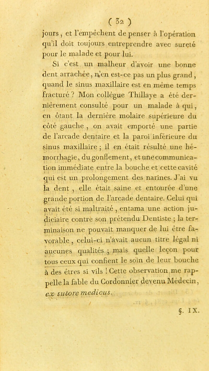 jours, et l'empêchent de penser à l'opération qxx 'il doit toujours entreprendre avec sûreté pour le malade et pour lui. Si c'est un malheur d'avoir une bonne dent arrachée, ru'en est-ce pas un plus grand , cpand le sinus maxillaire est en même temps fracturé ? Mon collègue Thillaye a été der- nièrement consulté pour un malade à qui, en ôtant la dernière molaire supérieure du côté gauche , on avait emporté une partie de l'arcade dentaire et la paroi inférieure du sinus maxillaire ; il en était résulté une hé- roorrhagie, du gonflement, et une communica- tion immédiate entre la bouche et cette cavité qui est un prolongement des narines. J'ai vu la dent , elle était saine et entourée d'une grande portion de l'arcade dentaire. Celui qui avait été si maltraité , entama une action ju- diciaire contre son prétendu Dentiste ; la ter- minaison ne pouvait manquer de lui être fa- vorable , celui-ci n'avait aucun titre légal ni aucunes quahtés ; mais quelle leçon pour tous ceux qui confient le soin de leur bouche à des êtres si vils ! Cette observation, me rap- pelle la fable du Cordonnier devenu Médecin, ejx sutore medicus. §. IX.