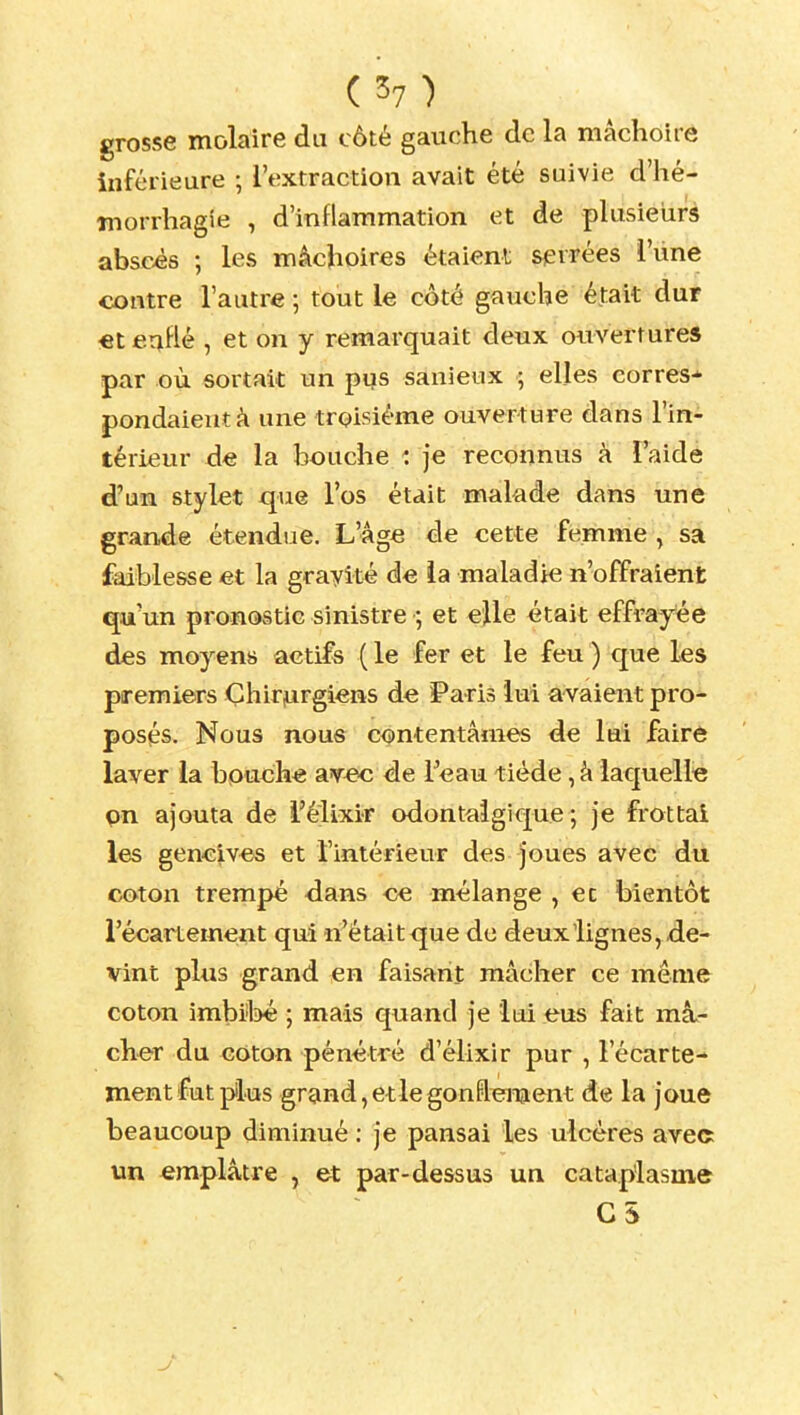 grosse molaire du côté gauche de la mâchoire inférieure ; l'extraction avait été suivie d'hé- niorrhagie , d'inflammation et de plusieiirs absous ; les mâchoires étaient serrées l'iine contre l'autre ; tout le côté gauche était dur «terjHé , et on y remarquait deux ouvertures par où sortait un pus sanieux ; elles corres- pondaient à une troisième ouverture dans l'in- térieur de la bouche je reconnus à l'aide d'un stylet que l'os était makde dans une grande étendue. L'âge de cette femme, sa faiblesse et la grayit* àe la maladie n'offraient qu'un pronostic sinistre et elle était effrayée des moyens actifs ( le fer et le feu ) que les premiers Çhirjurgiens de Paris lui avaient pro- posés. Nous nous contentâmes de lui faire laver la bpuoh« SLYec de Teau tiède, â laquelle pn ajouta de l'élixir odontalgique ; je frottai les gencives et l'intérieur des joues avec du coton trempé <lans ce mélange , ec bientôt l'écarlement qui n'étaitque de deux lignes, de- vint plus grand en faisant mâcher ce même coton imbil^é ; mais quand je lui eus fait mâ- cher du coton pénétré d'élixir pur , l'écarte- ment fut plus grand, et le gonflement de la joue beaucoup diminué ; je pansai les ulcères avec un emplâtre , et par-dessus un cataplasme G5