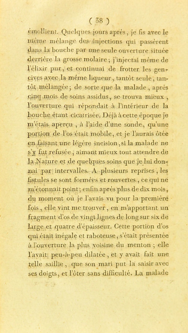 émollient. Qiiclques .jours après, Je fis avec le mèn,i)e mélange des-/injections qui passèrent dajis la bouche par une seule ouverture située derrière la grosse molaire ; j'injectai môme de lelixir pur, et continuai de frotter les gen- piyps ax«c,la même liqueur, tantôt seule, tan- tôt; mélangée; de sorte;que la malade, après .qli|iq-,^iois de soins assidus, se trouva mieux , l'ouvierture qui répondait h l'intérieur de la bouclie; étant cicatrisée. Déjà à cette époque je m'étais, aperçu , à l'aide d'une sonde, qu'une portion de l'os était mobile, et je l'aurais ôtée en Jfaisant une légère incision,si la malade ne £vj,t refusée , aimant mieux tout attendre de îg Nature et de quelques soins que je lui don-f nai p^r; intervalles. A plusieurs reprises , les fistules se sont forméies et rouvertes , ce qui ne m'étonnait point ; enfui après plus de dix mois, du moment où je l'ayais vu pour la première fçis , elle vint me trouver, en m'apportant un fragment d'os de vingt lignes de long sur six de large ,e.t quatre d'épaisseur. Cette portion d'os qui était inégale et raboteuse, s'était présentée à l'ouverture la plus yoisine du menton ; elle lavait; peu-à-peu dilatée , et y avait fait une telle saillie , que son mari put la saisir avec ses doigts, et l'ôter sans difficulté. La malade