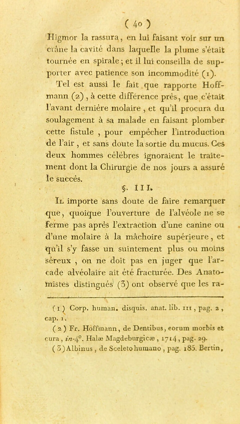 Higmor la rassura, en lui faisant voir sur rm crâne la cavité dans laquelle la plume s'était tournée en spirale ^ et il lui conseilla de sup- porter avec patience son incommodité (i). Tel est aussi le fait que rapporte Hoff- mann (2) , à cette différence prés, que c'était l'avant dernière molaire , et qu'il procura du soulagement à sa malade en faisant plomber cette fistule , pour empêcher l'introduction de r air , et sans doute la sortie du mucus. Ces deux hommes célèbres ignoraient le traite- ment dont la Chirurgie de nos jours a assuré le succès. §. III. Il importe sans doute de faire remarquer que, cfuoique l'ouverture de l'alvéole ne se ferme pas après l'extraction d'une canine ou d'une molaire à la mâchoire supérieure, et «jù'il s'y fasse un suintement plus ou moins séreux , on ne doit pas en juger que l'ar- cade alvéolaire ait été fracturée. Des Anato- inistes distingués (3) ont observé que les ra- ( I ^ Corp. huraan. disquis. anat. lib. m , pag. a , cap.I. ( 2 ) Fr. Hoffmann, de Dentibus, eorum morbis et cura , in-i^. Halaj Mngdeburgicœ , 1714» pag- 29- ( 3)Albinus , de Sceletoliuniano , pag. i85. Berlin,