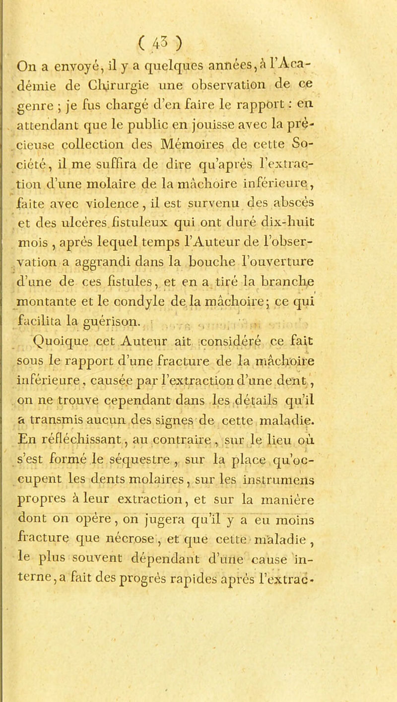 On a envoyé, il y a quelques années, à l'Aca- démie de Cl^rurgie une observation de ce genre ; je fus chargé d'en faire le rapport : en attendant que le public en jouisse avec la pré- cieuse collection des Mémoires de cette So- ciété , il me suffira de dire qu'après Fextraq- tion d'une molaire de la mâchoire inférieure, faite avec violence, il est survenu des abscès .et des ulcères fistuleux qui ont duré dix-liuiC mois , après lequel temps l'Auteur de l'obser- .vation a aggrandi dans la bouche l'ouverture d'une de ces fistules, et en a tiré la brandie montante et le condyle de.la mâchoire; ce qui facilita la guérison. Quoique cet Auteur ait :Considéré ce fait sous le rapport d'une fracture de la mâchoire inférieure, causée par l'extraction d'une dent, . on ne trouve cependant dans l.eS;détails qu'il a transmis aucun des signes de cette maladie. En réfléchissant , au ^contraire ,, sur, le lieu, où s'est formé le séquestre , sur la place qu'oc- eupent les dents molaires, sur les instrumens propres à leur extraction, et sur la manière dont on opère, on jugera qu'il y a eu moins fracture que nécrose, et que cette maladie, le plus souvent dépendant d'une cause in- terne, a fait des progrès rapides après l'extrac-