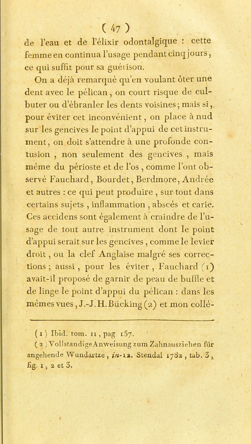 de l'eau et de l'élixir odontalgique : cette femme eu continua l'usage pendant cinq jours, ce qui suffit pour sa guéi ison. On a déjà remarqué qu'en voulant ôter une dent avec le pélican , on court risque de cul- buter ou d'ébranler les dents voisines; mais si, pour éviter cet inconvénient, on place à nud sur les gencives le point d'appui de cet instru- ment, on doit s'attendre à une profonde con- tusion , non seulement des gencives , mais même du périoste et de l'os , comme l'ont ob- servé Faucliard, Bourdet, Berdmore, Andrée et autres : ce qui peut produire , sur tout dans certains sujets , inflammation , abscès et carie. Ces accidens sont également à craindre de l'u- sage de tout autre instrument dont le point d'appui serait sur les gencives , comme le levier droit, ou la clef Anglaise malgré ses correc- tions ; aussi, pour les éviter , Faucliard (i) avait-il proposé de garnir de peau de buffle et de linge le point d'appui du pélican : dans les mêmesvues, J.-J.H.Bucking(2) et mon collè- (i) Ibid. tom. n , pag iSj. (2 ) VollstancligeAnwelsungzumZahnauszielien fur angehende WundarUe , i/i-i». Stendal 1782 , ub. 3 , fig. I > 2 et 3.