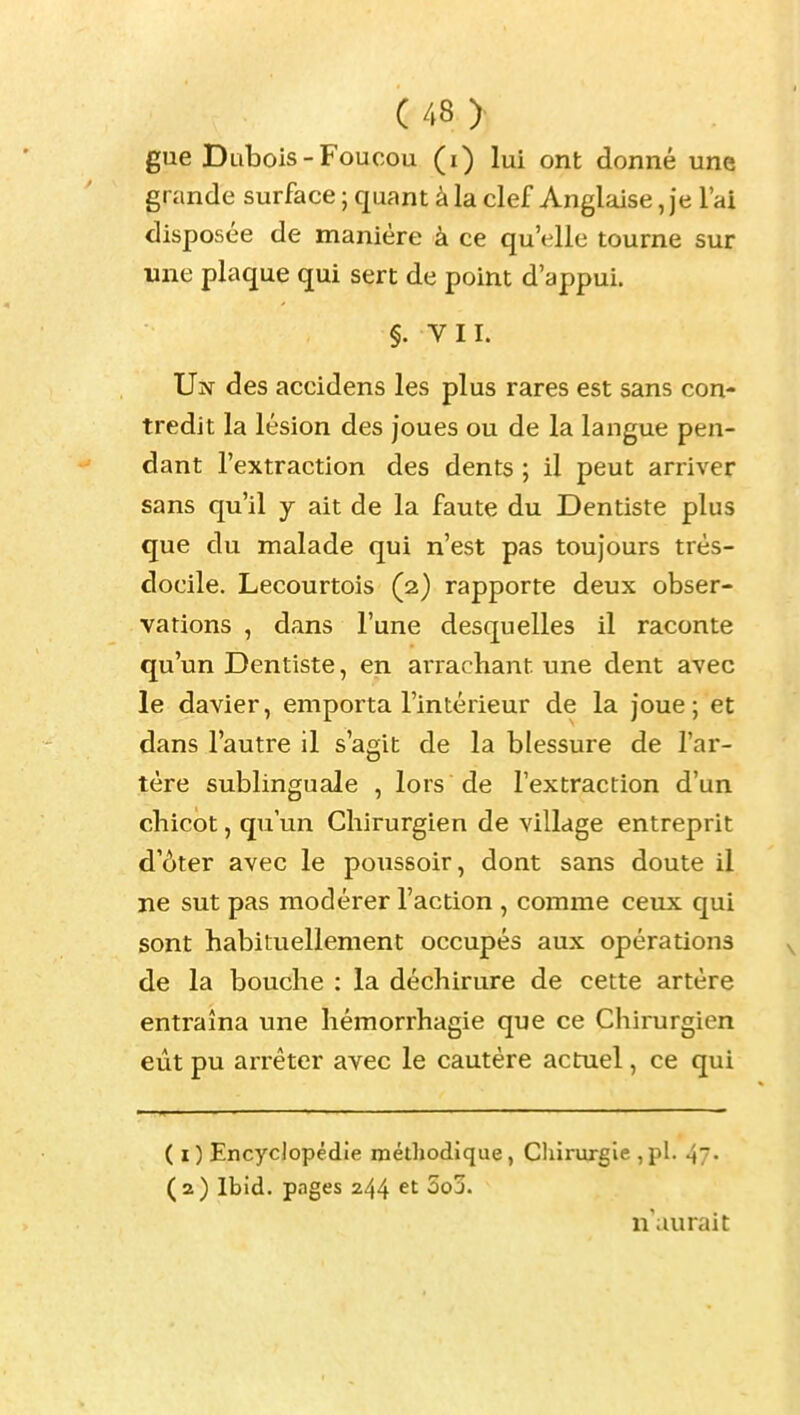 gue Dubois-Foucou (i) lui ont donné une grande surface ; quant à la clef Anglaise, je l'ai disposée de manière à ce qu'elle tourne sur une plaque qui sert de point d'appui. §. VII. Un des accidens les plus rares est sans con- tredit la lésion des joues ou de la langue pen- dant l'extraction des dents ; il peut arriver sans qu'il y ait de la faute du Dentiste plus que du malade qui n'est pas toujours très- docile. Lecourtois (2) rapporte deux obser- vations , dans l'une desquelles il raconte qu'un Dentiste, en arrachant une dent avec le davier, emporta l'intérieur de la joue; et dans l'autre il s'agit de la blessure de l'ar- tère sublinguale , lors de l'extraction d'un chicot, qu'un Chirurgien de village entreprit d'ôter avec le poussoir, dont sans doute il ne sut pas modérer l'action , comme ceux qui sont habituellement occupés aux opérations de la bouche : la déchirure de cette artère entraîna une hémorrhagie que ce Chirurgien eût pu arrêter avec le cautère actuel, ce qui ( I ) Encyclopédie méthodique, Chirurgie , pl. 47- (2) Ibid. pnges 244 et 5oj. n'aurait