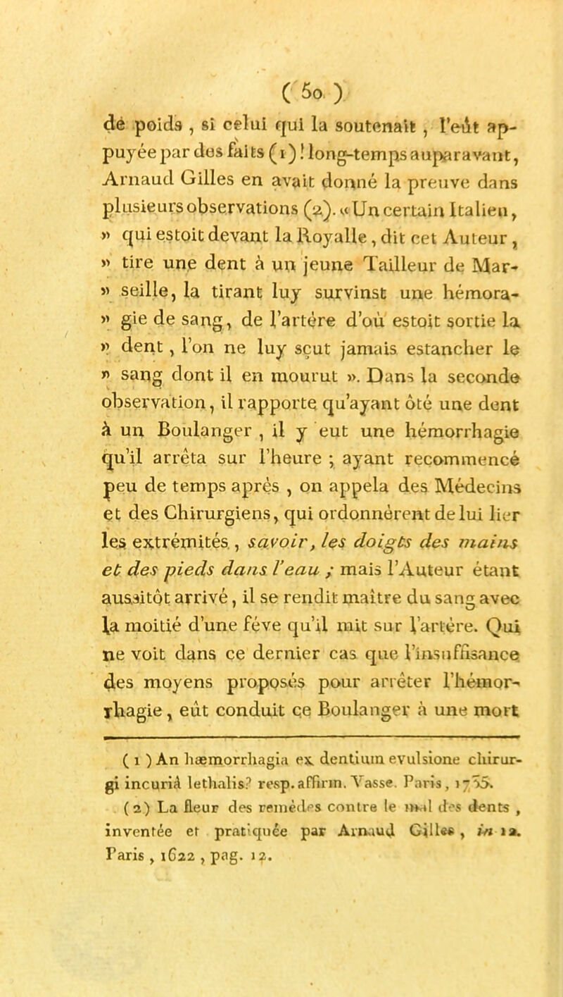 dé poids , si celui qui la soutenait , YeAt ap- puyée par dos faits ( i ) ! long-temps auparavant, Arnaud Gilles en avait dor^né la preuve dans plusieurs observations (:^)..cUn certain Italien, » qui estoic devant la Royalle, dit cet Auteur, w tire unjÊ dent à \xxi jeune Tailleur de Mar- » seille, la tirant luy survinst une hémora- » gie de sang, de l'artère d'où estoit sortie la )> derit, l'on ne luy sçut jamais estancher le n sang dont il en mourut ». Dans la second© observation, il rapporte qu'ayant ôté une dent à un Boulanger , il y eut une héraorrhagie qu'il arrêta sur l'heure ; ayant recommencé peu de temps après , on appela des Médecins et des Chirurgiens, qui ordonnèrent de lui lier les extrétnités., savoir, les doigts des mains et des pieds dans l'eau ; mais l'Auteur étant auaaitôt arrivé, il se rendit maître du sang avec la moitié d'une féve qu'il mit sur Vartère. Qui ne voit dans ce dernier cas que l'insuffisance! 4es moyens proposés pour arrêter l'hémor- rliiagie, eût conduit qe Boulanger à une mort ( 1 ) An liœmorrliagia ex, dentimn evulsione chirur- gi incqriA lethalis? rcsp.afFirin. Vasse. Paris, 17^5. (2) La fleur des remèdes contre le jhhI des dents , inventée et pratiquée par Aimud Gille« , m ta. Paris , 1622 , pag. 12.