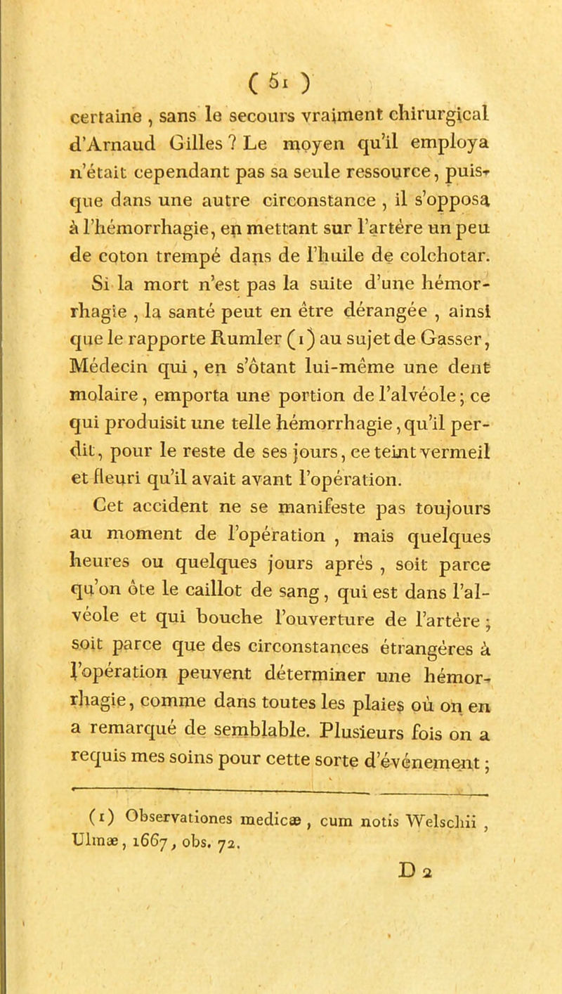 (5x ) certaine , sans le secours vraiment chirurgical d'Arnaud Gilles ? Le moyen qu'il employa n'était cependant pas sa seule ressource, puis* que dans une autre circonstance , il s'opposa à l'hémorrhagie, en mettant sur l'artère un peu de coton trempé dans de l'huile de colchotar. Si la mort n'est pas la suite d'une hémor- rhagie , la santé peut en être dérangée , ainsi que le rapporte Rumler (i) au sujet de Gasser, Médecin qui, en s'ôtant lui-même une dent molaire, emporta une portion de l'alvéole ; ce qui produisit une telle hémorrhagie, qu'il per- dit, pour le reste de ses jours, ce teint vermeil et fleuri qu'il avait avant l'opération. Cet accident ne se manifeste pas toujours au moment de l'opération , mais quelques heures ou quelques jours après , soit parce qu'on ôte le caillot de sang, qui est dans l'al- véole et qui bouche l'ouverture de l'artère ; soit parce que des circonstances étrangères à l'opération peuvent déterminer une hémor- rhagie, comme dans toutes les plaies où on en a remarqué de semblable. Plusieurs fois on a requis mes soins pour cette sorte d'événem^it ; (i) Observationes medicae, cum notis Welschii , Ulinae, 1667^ obs. 72.
