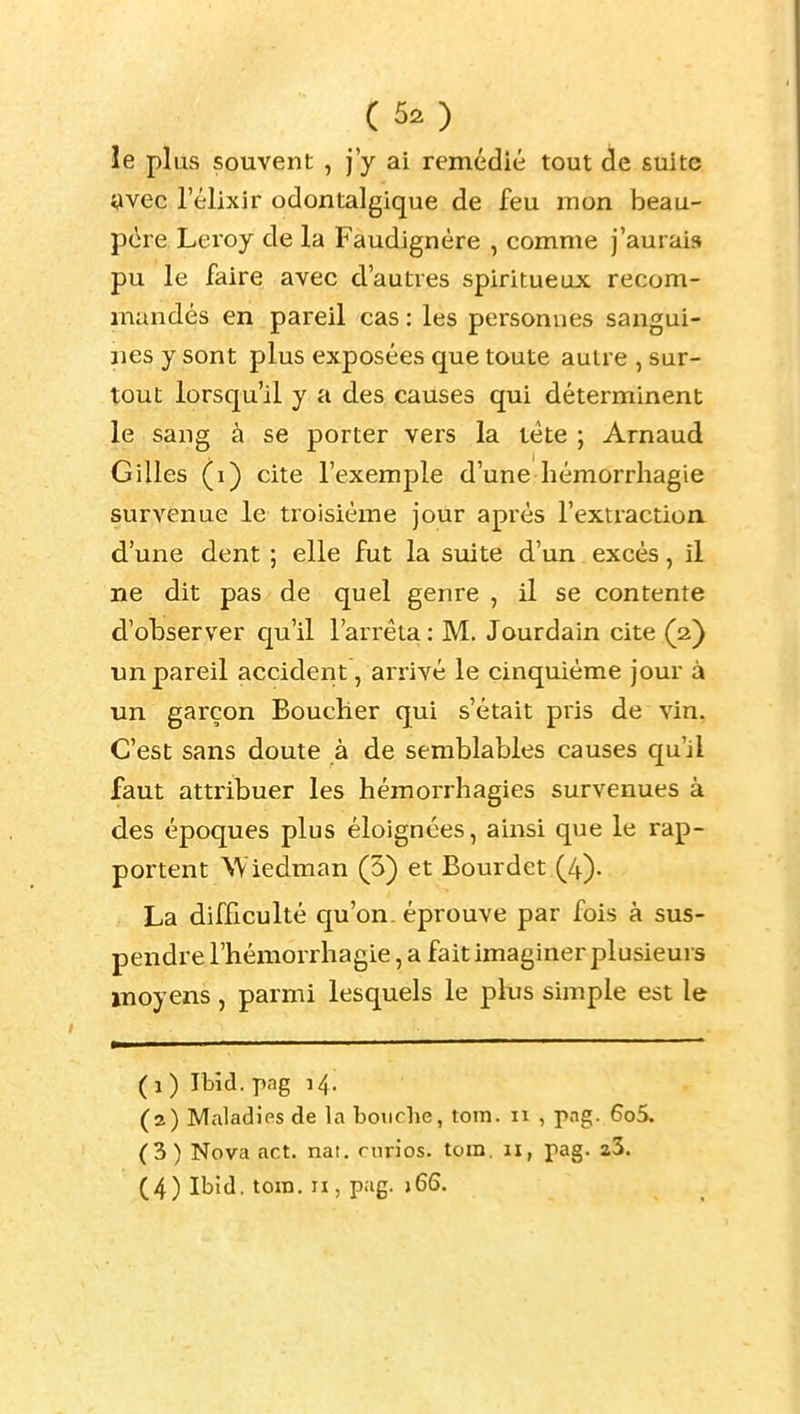 ( le plus souvent , j'y ai remédié tout de suite î^vec l'élixir odontalgique de feu mon beau- père Leroy de la Faudignère , comme j'aurais pu le faire avec d'autres spiritueux recom- mandés en pareil cas : les personnes sangui- nes y sont plus exposées que toute autre , sur- tout lorsqu'il y a des causes qui déterminent le sang à se porter vers la téte ; Arnaud Gilles (i) cite l'exemple d'une hémorrliagie survenue le ti^oisiéme jour après l'extraction d'une dent ; elle fut la suite d'un excès, il ne dit pas de quel genre , il se contente d'observer qu'il l'arrêta : M. Jourdain cite (2) un pareil accident, arrivé le cinquième jour à un garçon Bouclier qui s'était pris de vin, C'est sans doute à de semblables causes qu'il faut attribuer les hémorrhagies survenues à des époques plus éloignées, ainsi que le rap- portent Wiedman (5) et Bourdet (4)- La difficulté qu'on, éprouve par fois à sus- pendre l'hémorrhagie, a fait imaginer plusieurs moyens , parmi lesquels le plus simple est le (1) Ibîd. png 14. (2) Maladies de la bouche, tom. 11 , png. 6o5. (3) Nova act. nat. curios. tom. 11, pag. a3. (4) Ibîd. tom. II, pag. )6S.