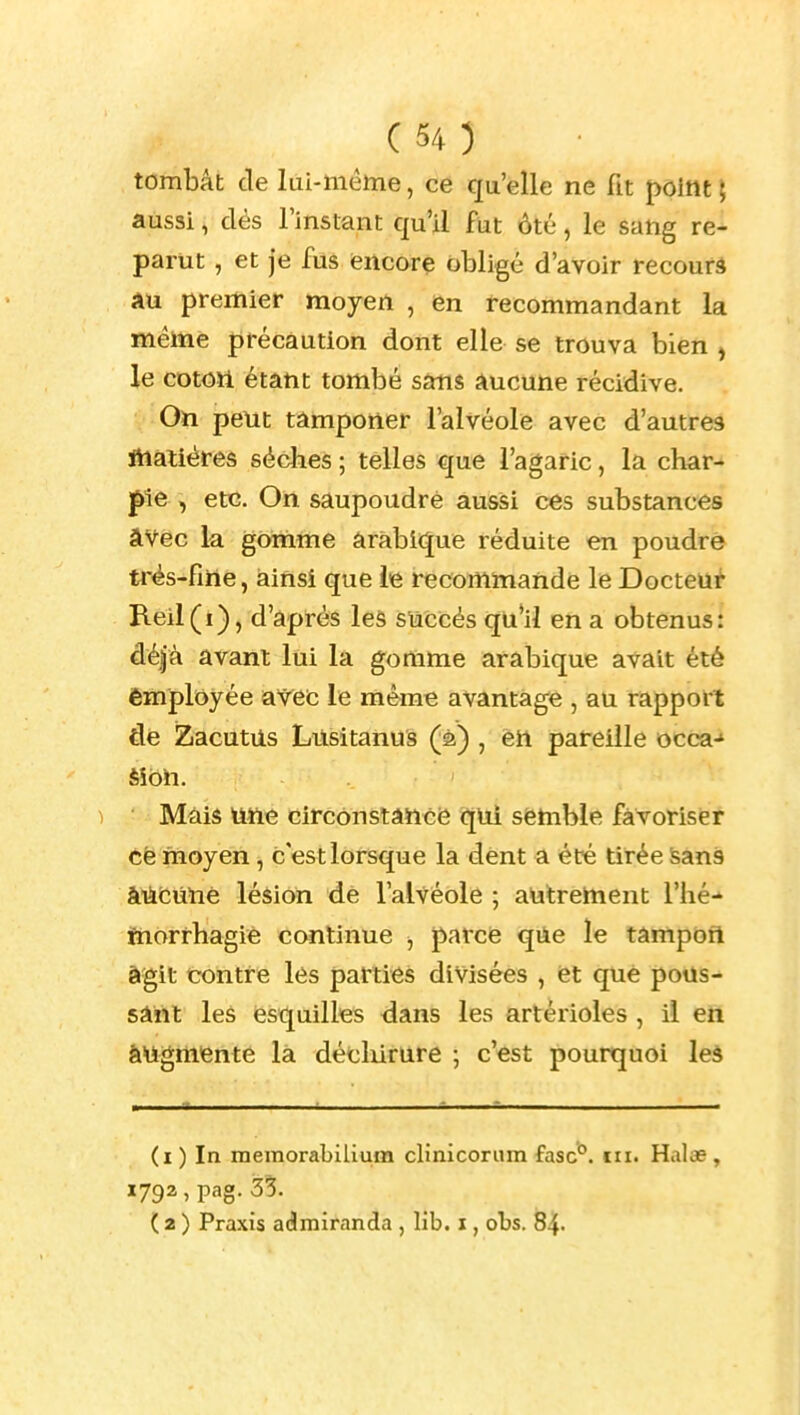 tombât de lui-même, ce qu'elle ne fit point { aussi, dés l'instant qu'il fut ôté, le sang re^ parut, et Je fus encore obligé d'avoir recourâ AU premier moyen , en recommandant la même précaution dont elle se trouva bien , le cotoïi étant tombé sans aucune récidive. On peut tâmponer l'alvéole avec d'autrea Jhaliéres sèches ; telles que l'agaric, la char- pie , etc. On saupoudré aussi ces substances âVec la gomme arabique réduite en poudré trés-fme, ainsi que le recommande le Docteur B.eil(i), d'après leâ succès qu'il en a obtenus: déjà avant lui la gomme arabique avait été employée avec le même avantage , au rapport de ZacutUs Lusitanus (à) , en pareille occa-» ) Mais Uiie circonstâïïce qui semble favoriser cè moyen, c est lorsque la dent a été tirée Sans àUcùlie léàion de l'alvéole ; autrement l'hé-' jfnorrhagie continue ^ parce qiie le tâmpofl à'git contre les parties divisées , et que pous- sâftt leâ esquilles dans les artérioles , il en augmente là décliirure ; c'est pourquoi leà (i ) In memorabilium clinicorum fasc^. en. Halas , ( 2 ) Praxis admiranda , lib. i, obs. 84-
