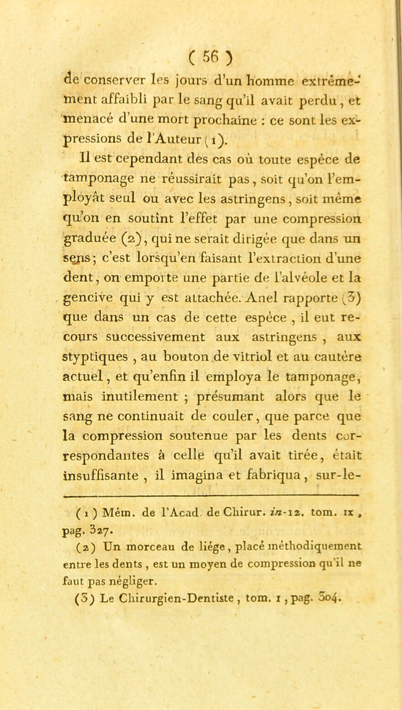 é.e conserver les jours d'un homme extrême- ment affaibli par le sang qu'il avait perdu, et menacé d'une mort prochaine : ce sont les ex- Jjressions de l'Auteur ( i). Il est cependant des cas où toute espèce de tamponage ne réussirait pas, soit qu'on l'em- ployât seul ou avec les astringens, soit même qu;'on en soutînt l'effet par une compression graduée (2), qui ne serait dirigée que dans un «Çîis ; c'est lorsqu'en faisant l'extraction d'une dent, on emporte une partie de l'alvéole et la gencive qui y est attachée. Anel rapporte (5) que dans un cas de cette espèce , il eut re- cours successivement aux astringens , aux styptiques , au bouton de vitriol et au cautère actuel, et qu'enfin il employa le tamponage, mais inutilement ; présumant alors que le sang ne continuait de couler, que parce que la compression soutenue par les dents cor- respondantes à celle qu'il avait tirée, était insuffisante , il imagina et fabriqua, sur-le- ( 1 ) Mena, de TAcad. de Cliirur. in-iz. tom. ix , pag. 327. (2) Un morceau de liège, placé méthodiqueraent entre les dents , est un moyen de compression qu'il ne faut pas négliger. (5) Le Chirurgien-Dentiste, tom. i ,pag. 5o4.