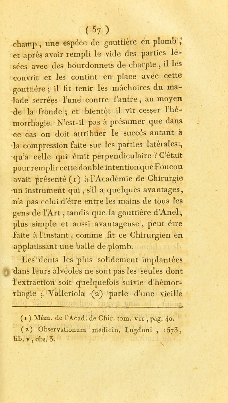 champ, une espèce de gouttière en plomb et après avoir rempli le vide des parties lé- sées avec des bourdonnels de charpie , il les couvrit et les contint en place avec cette gouttière ; il fit tenir les mâchoires du ma- lade serrées l'une contre l'autre, au moyen -de la: fronde ; et bientôt il vit cesser l'hé- morrhagie. N'est-il pas à présumer que dans ce cas on doit attribuer le succès autant à la compression faite sur les parties latérales., -qu'à celle qui était perpendiculaire ? C'était pour remplir cette double intention que Foiicou avait présenté (i) à l'Académie de Chirurgie ■un instrument qui, s'il a quelques avantages, n'a pas celui d'être entre les mains de tous les gens de l'Art, tandis que, la gouttière d'Anel, plus simple^ et aussi avantageuse, peut être faite à l'instant, comme fit ce Chirurgien en applatissant une balle de plomb. Les'dents les plus solidement implantées dans leurs alvéoles ne sont pas les seules dont l'extraction soit quelquefois suivie d'hémor- rhagie Valleriola ^(a) 'parle d'une vieille (i ) Méin. (le l'Acad. de Chir. tora. vu , pag. 4o. (2) Observatlonura inêdicin. Lugduni , lÔyS, lib. V , 0bs; 5.