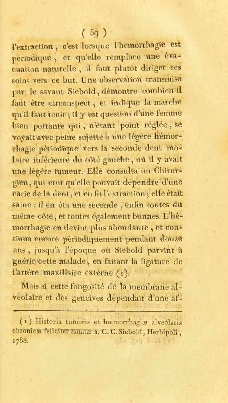 C &9 ) rextrâCtiott, c'est lorsque l'hëiinôîdiagie est périodique , et qu'elle remplace lifte éta- fcUàtion naturelle , il faut plutôt diriget seâ Eoins vers ce but. Une observaittoh transmise par; le savant Siebold^ démontre oomblen il fadt être circônspê^t, êt îttdiqUe la marché qu'il faiit tenir > il y eét question d'une femme bien portante ïiui, n'étant point réglée, se Voyait avec péin^ sujette à urte légère hémôr-' ïhagie pétiodi'qùè tel's là séCOttdé dent iîiô- iaii-è inférieure dù ciôté gaiiCllé , où il y aVàit ■unè légère tumeur. Ellè consulfe un ChirUT'^ gifert, qui crut qu'elle poùvait dépendîïe d'urté Ckrie dé lâ dèftt ^ et en fit l'extraction ; elle étâit «aine : il en ôta nné sfedonde , fenfin tôutês dii même eÔEe , ettôutès également b*onnés. L'hé- morrhagié en devînt plus abondante ^ et con^ tMm. enc^arè périodiquement pên'd'adt àb'am ans , Jusqu'à l'époque où Sîebold parvint â guéfif fcettè malade ^ én faisant la ligature de l'att)érè, ttîàSiilàite é-ittèmé ( t^. , ' Mais SI Cètrè fongoVité dê ià 'menibràhè àl- vèôïàiTè èt dès gencives dépendait d'ûné âf- ( I ) Historia tutaoris et hœraorrîiagîoe alveOîaris ChîôTlicaë felicil^ îaïïàl^ a. C.t:. Slebold, Herbipolî, 1788.