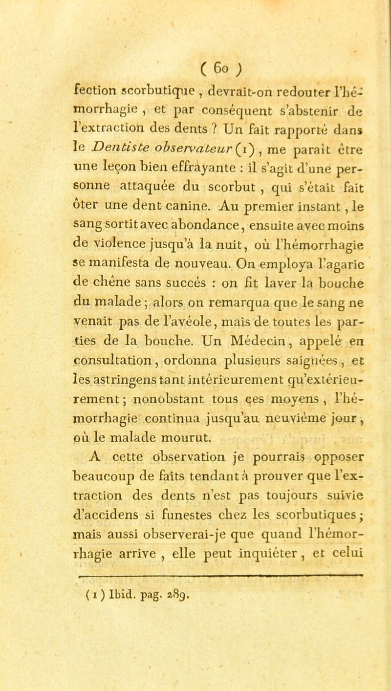 (6o; fection scorbutiqpue , devrait-on redouter l'iié- morrhagie , et par conséquent s'abstenir de l'extraction des dents ? Un fait rapporté dans le Dentiste observateur {{) , me paraît être une leçon bien effràyante : il s'agit d'une per- sonne attaquée du scorbut , qui s'était fait ôter une dent canine. Au premier instant, le sang sortit avec abondance, ensuite avec moins de violence Jusqu'à la nuit, où l'hémorrhagie se manifesta de nouveau. On employa l'agaric de chêne sans succès : on fit laver la bouche du malade ; alors on remarqua que le sang ne venait pas de l'avéole, mais de toutes les par- ties de la bouche. Un Médecin, appelé en consultation, ordonna plusieurs saignées, et les astringens tant intérieurement qu'extérieu- rement ; nonobstant tous (çes moyens , l'hé- morrhagie continua jusqu'au neuvième jour, où le malade mourut. A cette observation je pourrais opposer beaucoup de faits tendant à prouver que l'ex- traction des dents n'est pas toujours suivie d'accidens si funestes chez les scorbutiques ; mais aussi observerai-je que quand l'hémor- rhagie arrive , elle peut inquiéter, et celui ( I ) Ibid. pag. 289.