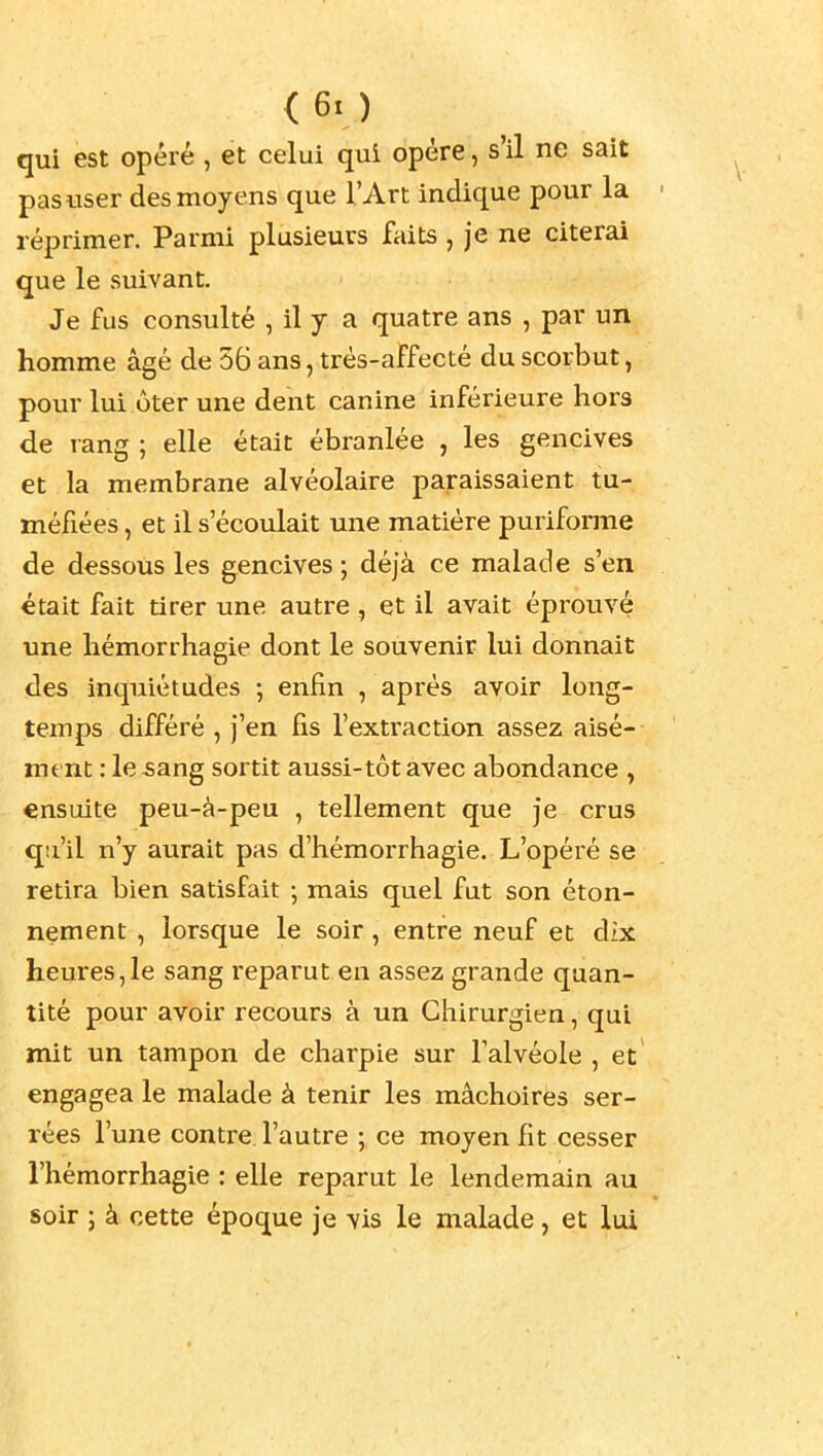 qui est opéré , et celui qui opère, s'il ne sait pas user des moyens que l'Art indique pour la réprimer. Parmi plusieurs faits , je ne citerai que le suivant. Je fus consulté , il y a quatre ans , par un homme âgé de 56 ans, très-affecté du scorbut, pour lui ôter une dent canine inférieure hors de rang ; elle était ébranlée , les gencives et la membrane alvéolaire paraissaient tu- méfiées , et il s'écoulait une matière puriforme de dessous les gencives ; déjà ce malade s'en était fait tirer une autre , et il avait éprouvé une hémorrhagie dont le souvenir lui donnait des inquiétudes ; enfin , après avoir long- temps différé , j'en fis l'extraction assez aisé- ment : lesang sortit aussi-tôt avec abondance , ensuite peu-à-peu , tellement que je crus qu'il n'y aurait pas d'hémorrhagie. L'opéré se retira bien satisfait -, mais quel fut son éton- nement , lorsque le soir, entre neuf et dix heures,le sang reparut en assez grande quan- tité pour avoir recours à un Chirurgien, qui mit un tampon de charpie sur Talvéole , et engagea le malade à tenir les mâchoires ser- rées l'une contre l'autre ; ce moyen fit cesser l'hémorrhagie : elle reparut le lendemain au soir ; à cette époque je vis le malade, et lui