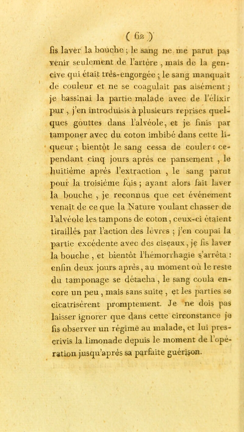 ( 6^ .)• fis lavèr la bouche ; le sang ne me parut pas yenir seulement de l'ai'tôre , mais de la gen- cive qui était trés-^engorgée ; le sang manquait de couleur et ne se coagulait pas aisément ; je bassinai la partie malade avec de l'élixir pur , j'en introduisis à plusieurs reprises quel-» ques gouttes dans l'alvéole, et je fmis par tamponer avec du coton imbibé dans cette li' queur ; bientôt le sang cessa de couler i ce- pendant cinq joms après ce pansement , le huitième après l'extraction , le sang parut pour la troisième fois ; ayant alors fait laver la bouche , je reconnus que cet événement venait de ce que la Nature voulant chasser de l'alvéole les tampons de coton, ceux-ci étaient tiraillés par l'action des lèvres ; j'en coupai la partie excédente avec des cisçaux, je fis laver la bouche , et bientôt l'hémorrhagie s'arrêta : enfin deux jours après, au moment où le reste du tamponage se détacha, le sang coula en- core un peu , mais sans suite , çt les parties se cicatrisèrent promptement. Je ne dois pas laisser ignorer que dans cette circonstance je fis observer un régime au malade, et lui pres- crivis la limonade depuis le moment de Topé- ration jusqu'après sa parfaite guéridon.