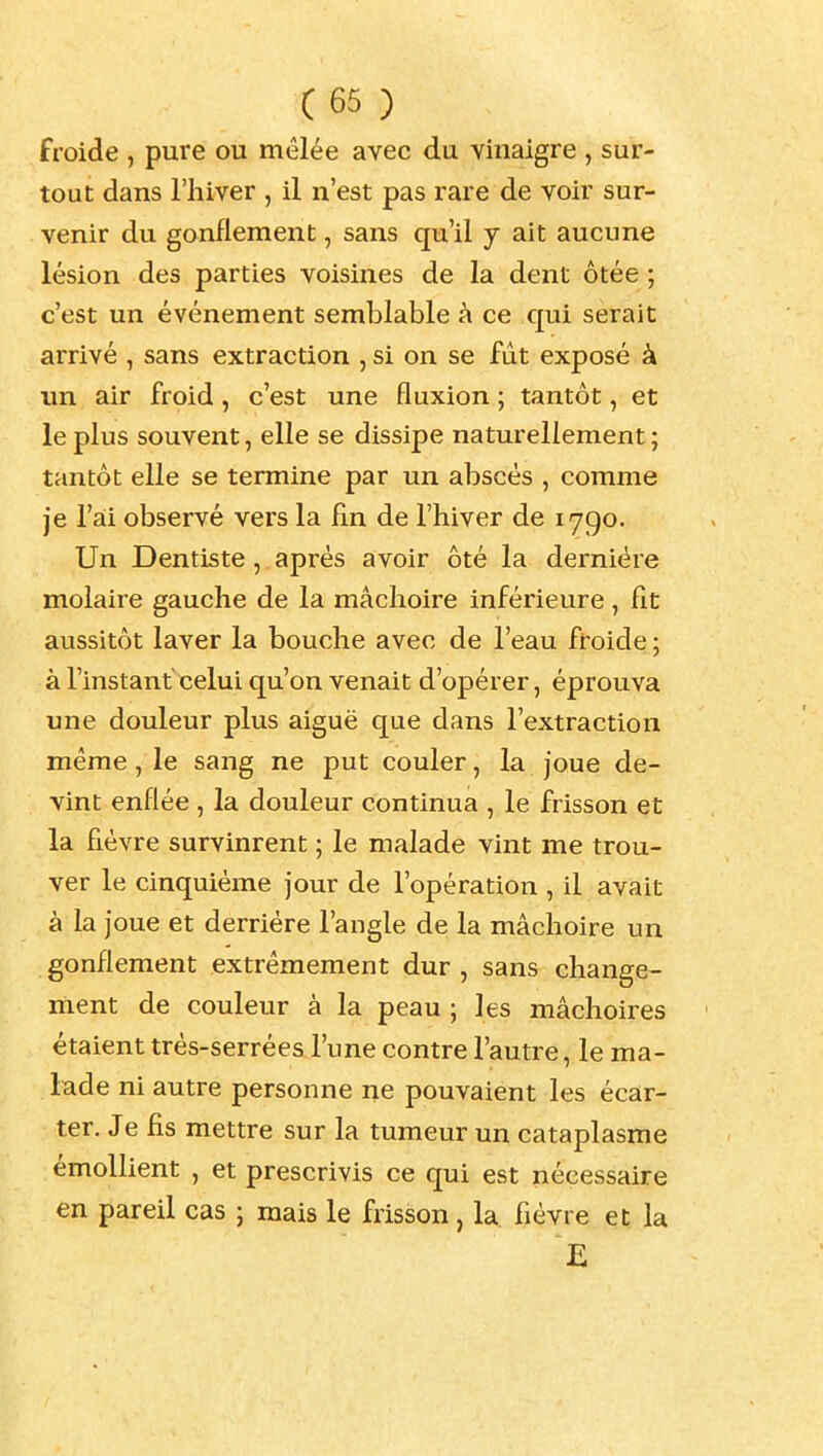 froide , pure ou mêlée avec du vinaigre , sur- tout dans l'hiver , il n'est pas rare de voir sur- venir du gonflement, sans qu'il y ait aucune lésion des parties voisines de la dent ôtée ; c'est un événement semblable à ce qui serait arrivé , sans extraction , si on se fut exposé à un air froid, c'est une fluxion ; tantôt, et le plus souvent, elle se dissipe naturellement ; tantôt elle se termine par un abscès , comme je ra:i observé vers la En de l'hiver de 1790. Un Dentiste, après avoir ôté la dernière molaire gauche de la mâchoire inférieure , fit aussitôt laver la bouche avec de l'eau ft'oide ; à l'instant celui qu'on venait d'opérer, éprouva une douleur plus aiguë que dans l'extraction même, le sang ne put couler, la joue de- vint enflée , la douleur continua , le frisson et la fièvre survinrent ; le malade vint me trou- ver le cinquième jour de l'opération , il avait à la joue et derrière l'angle de la mâchoire un gonflement extrêmement dur , sans change- ment de couleur à la peau ; les mâchoires étaient très-serrées l'une contre l'autre, le ma- lade ni autre personne ne pouvaient les écar- ter. Je fis mettre sur la tumeur un cataplasme émollient , et prescrivis ce qui est nécessaire en pareil cas ; mais le frisson, la. fièvre et la E