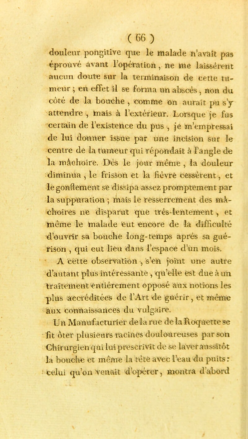 douleur pongitive que le malade ïi'avîîît pas éprouvé avant l'opérât Ion, ne me laissèrent aucun doute sur la terminaison de cette tu- meur ; en effet 11 se forma un abscés, non du côté de la bouxïhe , comme on aurait pu s'y attendre , inais à l'extérieur. Lorsque je fus certain de l'existence du pus , je m'empressai de lui donner issue par une incision sur le centre de la tumeur qui répondait à l'angle dfe la mâchoire. Dés le jour même , ia douleur -diminua , le frisson et la fièvrè cessèrent, et lègoilfiettient se dissipa assei^ promptement par la suppïiration ; mais le resserrement des mâ- choires ne disparut que très-lentement , et même le malade eut encore de la difficulté ^d'ouvrir sa bouche long-temps après sa gué- rison , qui eut lieu dans l'espace d'un mois. A cette observation , s'ett joint une autre d'autant plus intéressante , qu'elle est due à un traitement entièrement opposé aux notions les plus acciéditées de l'Art de guérir, et même àux conttaissanceà du vulgaire. Un Manufacturier delà rue de la Roquette se fit ôter plusieurs racines douloureuses par son Chirurgien qui lui prescrivit de se laver aussitôt la bouche et môme la tête avec l'eau du puits : ' (celui qu'on venait d'opérer, montr-a d'abord
