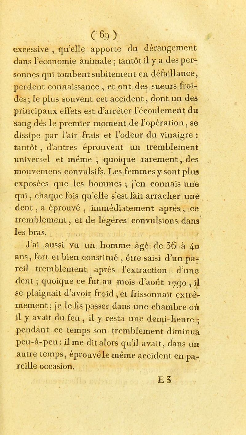 excessive , qu'elle apporte du dérangement dans l'économie animale ; tantôt il y a des per- sonnes qui tombent subitement en défaillance, perdent connaissance , et ont des sueurs froi- des ; le plus souvent cet accident, dont un des principaux effets est d'arrêter l'écoulement du sang dés le premier moment de l'opération, se dissipe par l'air frais et l'odeur du vinaigre : tantôt , d'autres éprouvent un tremblement universel et même , quoique rarement, des mouvemens convulsifs. Les femmes y sont plus exposées que les hommes ; j'en connais une qui, chaqi^e fois qu'elle s'est fait arracher une dent, a épi'ouvé , immédiatement après , ce tremblement, et de légères convulsions dans* les bras. J'ai aussi vu un homme âgé de 36 à 4o ans, fort et bien constitué , être saisi d'un pa- reil tremblement après l'extraction d'une dent ; quoique ce fut au mois d'août 1790 , il se plaignait d'avoir froid , et frissonnait extrê- mement; je le Ils passer dans une chambre où il y avait du feu , il y resta une demi-heure !; pendant ce temps son tremblement diminua peu-à-peu: il me dit alors qu'il avait, dans ua autre temps, éprouvé le même accident en pa- reille occasion.