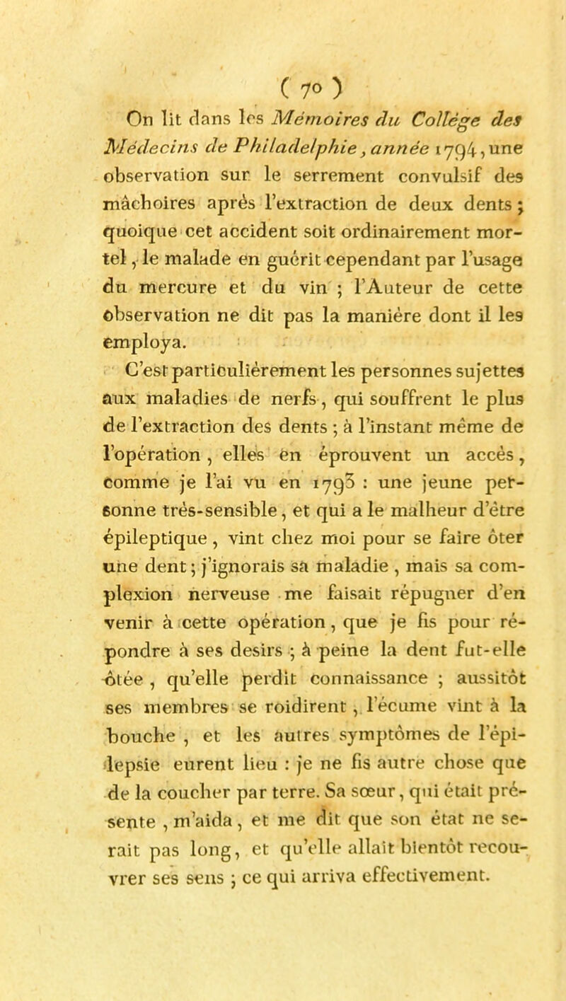 On lit dans les Mémoires du Collège des Médecins de Philadelphie, année 1794,une observation sur. le serrement convulsif des mâchoires après l'extraction de deux dents ; quoique cet accident soit ordinairement mor- tel , le malade en guérit cependant par l'usage du mercure et du vin ; l'Auteur de cette observation ne dit pas la manière dont il les employa. C'est particulièrement les personnes sujettes aux maladies de nerfs, qui souffrent le plus de l'extraction des dents ; à l'instant même de l'opération , elles èn éprouvent un accès, comme je l'ai vu en 1793 : une jeune pet- eonne très-sensible, et qui a le malheur d'être épileptique, vint chez moi pour se faire ôter une dent ; j'ignorais sa maladie , mais sa com- plexion nerveuse me faisait répugner d'en venir à cette opération, que je fis pour ré- pondre à ses désirs ; à peine la dent fut-elle -ôtée , qu'elle perdit connaissance ; aussitôt ses membres se roidirent, l'écume vint à la bouche , et les autres symptômes de l'épi- lepsie eurent lieu : je ne fis autre chose que de la coucher par terre. Sa sœur, qui était pré- sente , m'aida, et me dit que son état ne se- rait pas long, et qu'elle allait bientôt recou- vrer ses sens j ce qui arriva effectivement.